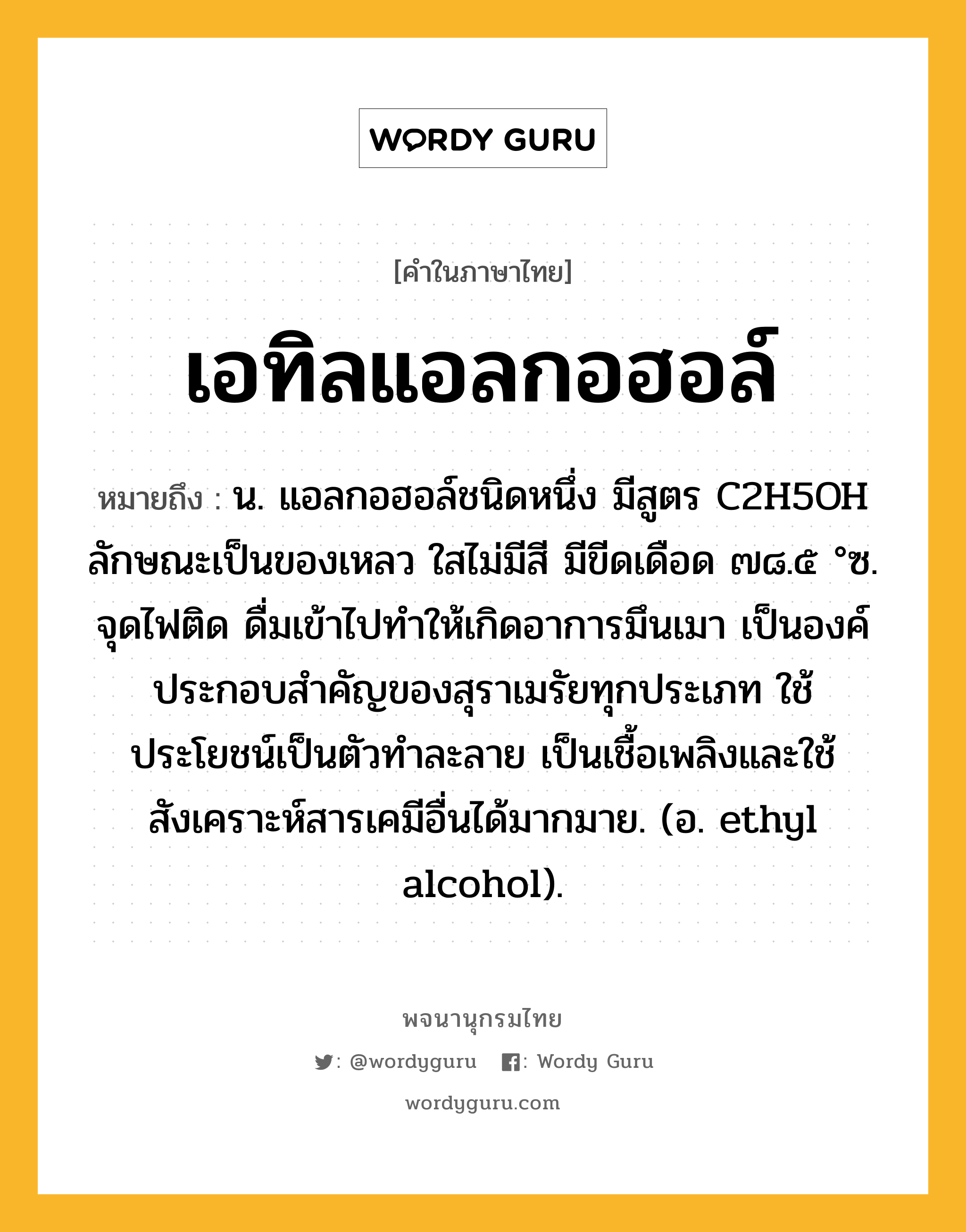 เอทิลแอลกอฮอล์ หมายถึงอะไร?, คำในภาษาไทย เอทิลแอลกอฮอล์ หมายถึง น. แอลกอฮอล์ชนิดหนึ่ง มีสูตร C2H5OH ลักษณะเป็นของเหลว ใสไม่มีสี มีขีดเดือด ๗๘.๕ °ซ. จุดไฟติด ดื่มเข้าไปทําให้เกิดอาการมึนเมา เป็นองค์ประกอบสําคัญของสุราเมรัยทุกประเภท ใช้ประโยชน์เป็นตัวทําละลาย เป็นเชื้อเพลิงและใช้สังเคราะห์สารเคมีอื่นได้มากมาย. (อ. ethyl alcohol).