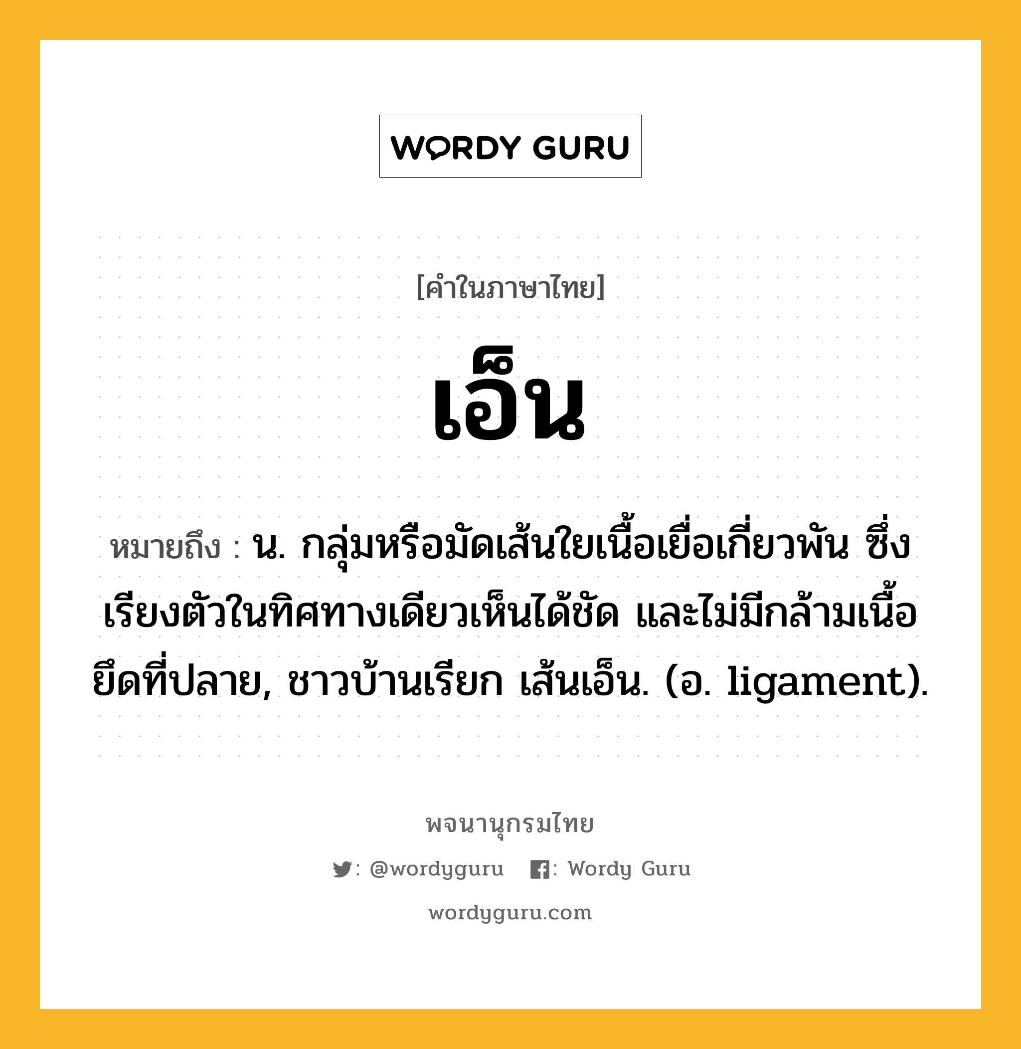 เอ็น หมายถึงอะไร?, คำในภาษาไทย เอ็น หมายถึง น. กลุ่มหรือมัดเส้นใยเนื้อเยื่อเกี่ยวพัน ซึ่งเรียงตัวในทิศทางเดียวเห็นได้ชัด และไม่มีกล้ามเนื้อยึดที่ปลาย, ชาวบ้านเรียก เส้นเอ็น. (อ. ligament).