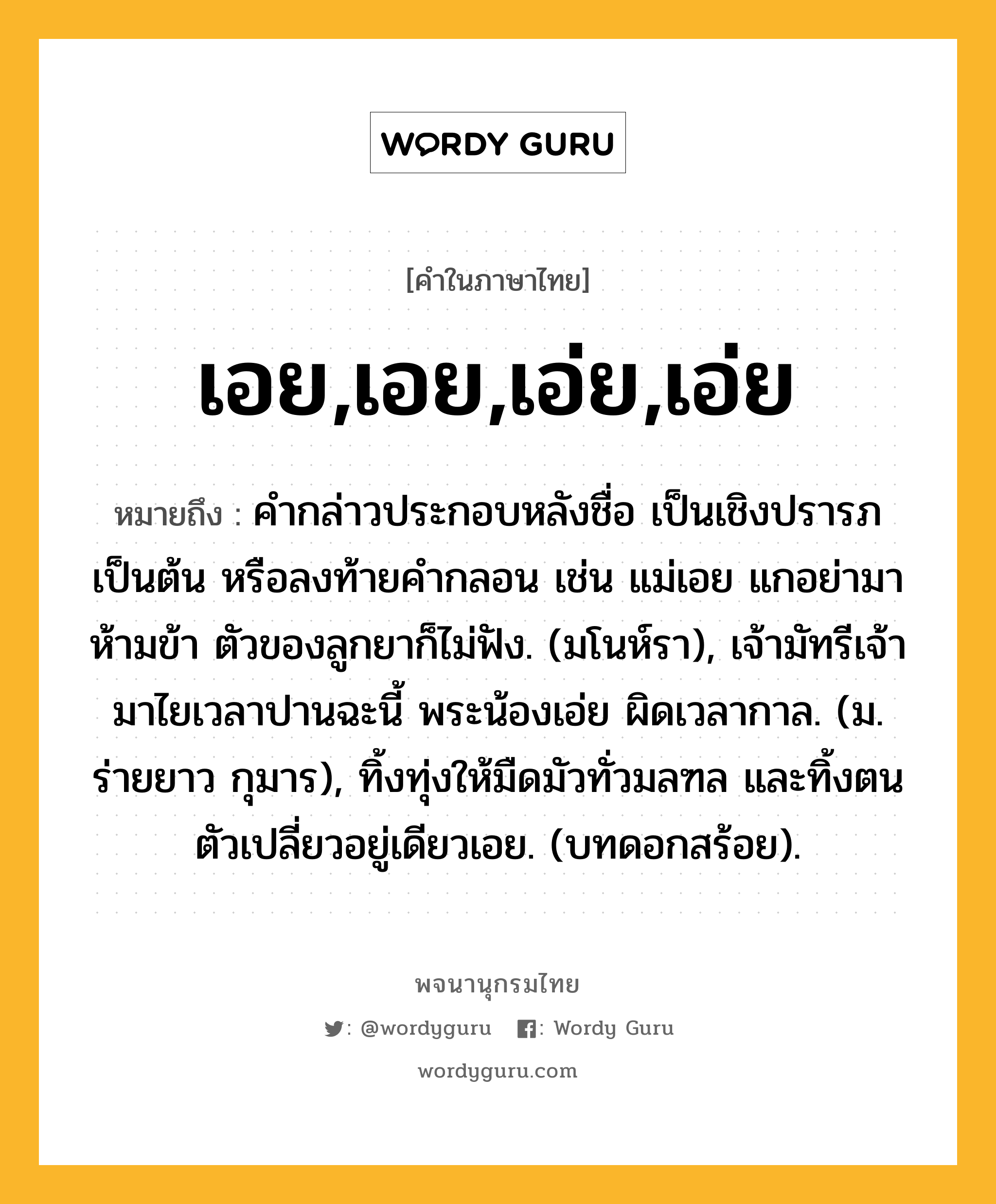 เอย,เอย,เอ่ย,เอ่ย ความหมาย หมายถึงอะไร?, คำในภาษาไทย เอย,เอย,เอ่ย,เอ่ย หมายถึง คํากล่าวประกอบหลังชื่อ เป็นเชิงปรารภเป็นต้น หรือลงท้ายคํากลอน เช่น แม่เอย แกอย่ามาห้ามข้า ตัวของลูกยาก็ไม่ฟัง. (มโนห์รา), เจ้ามัทรีเจ้ามาไยเวลาปานฉะนี้ พระน้องเอ่ย ผิดเวลากาล. (ม. ร่ายยาว กุมาร), ทิ้งทุ่งให้มืดมัวทั่วมลฑล และทิ้งตนตัวเปลี่ยวอยู่เดียวเอย. (บทดอกสร้อย).