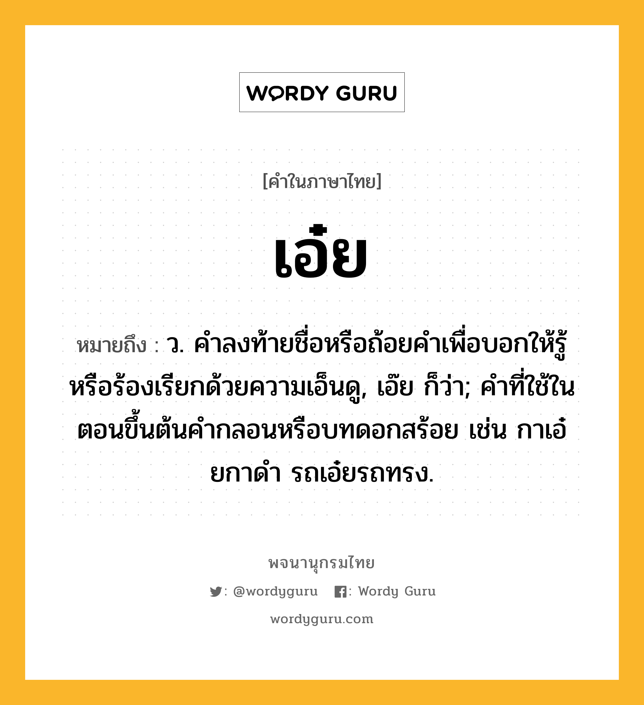 เอ๋ย ความหมาย หมายถึงอะไร?, คำในภาษาไทย เอ๋ย หมายถึง ว. คําลงท้ายชื่อหรือถ้อยคําเพื่อบอกให้รู้หรือร้องเรียกด้วยความเอ็นดู, เอ๊ย ก็ว่า; คําที่ใช้ในตอนขึ้นต้นคํากลอนหรือบทดอกสร้อย เช่น กาเอ๋ยกาดํา รถเอ๋ยรถทรง.