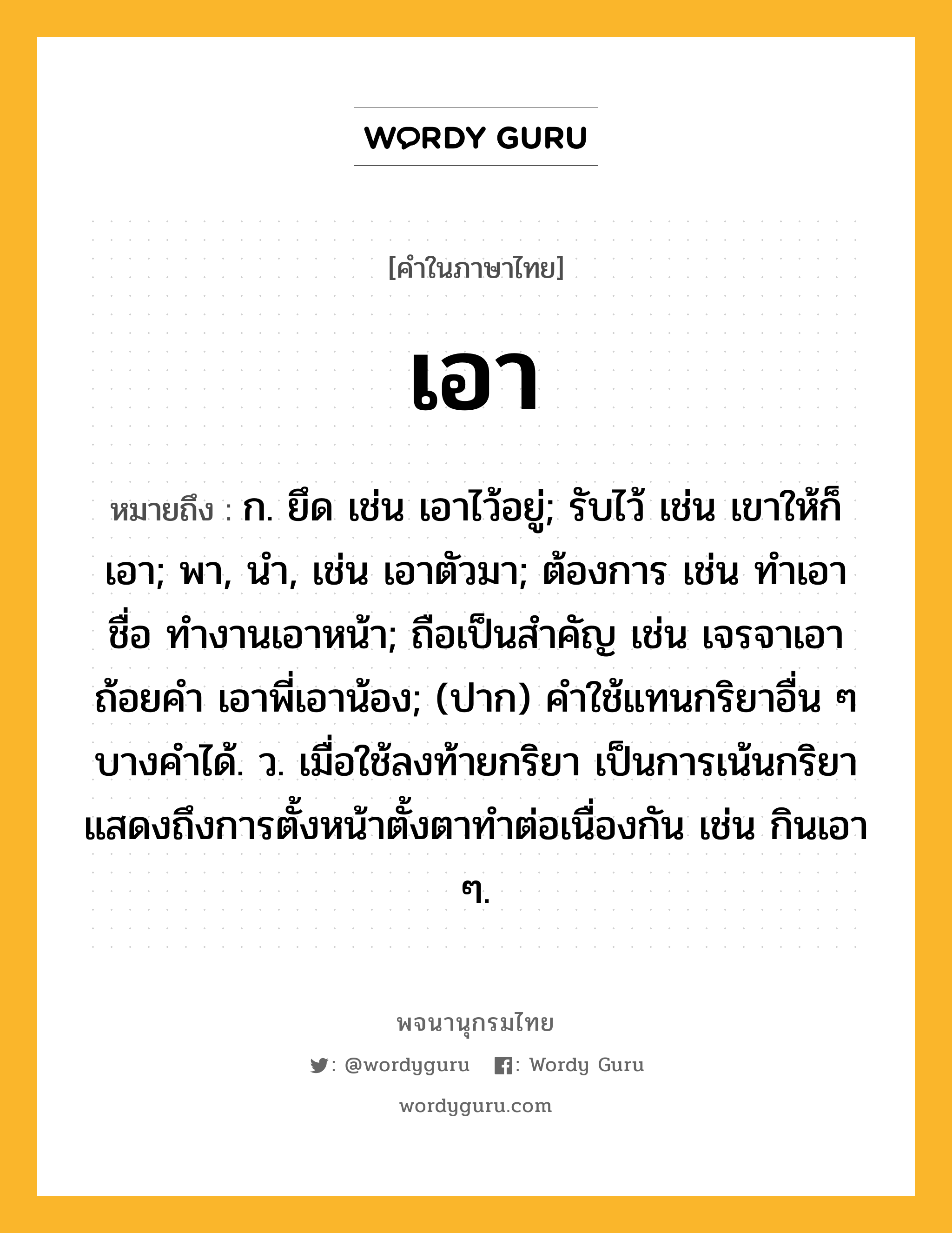 เอา หมายถึงอะไร?, คำในภาษาไทย เอา หมายถึง ก. ยึด เช่น เอาไว้อยู่; รับไว้ เช่น เขาให้ก็เอา; พา, นํา, เช่น เอาตัวมา; ต้องการ เช่น ทําเอาชื่อ ทำงานเอาหน้า; ถือเป็นสําคัญ เช่น เจรจาเอาถ้อยคํา เอาพี่เอาน้อง; (ปาก) คําใช้แทนกริยาอื่น ๆ บางคําได้. ว. เมื่อใช้ลงท้ายกริยา เป็นการเน้นกริยาแสดงถึงการตั้งหน้าตั้งตาทําต่อเนื่องกัน เช่น กินเอา ๆ.