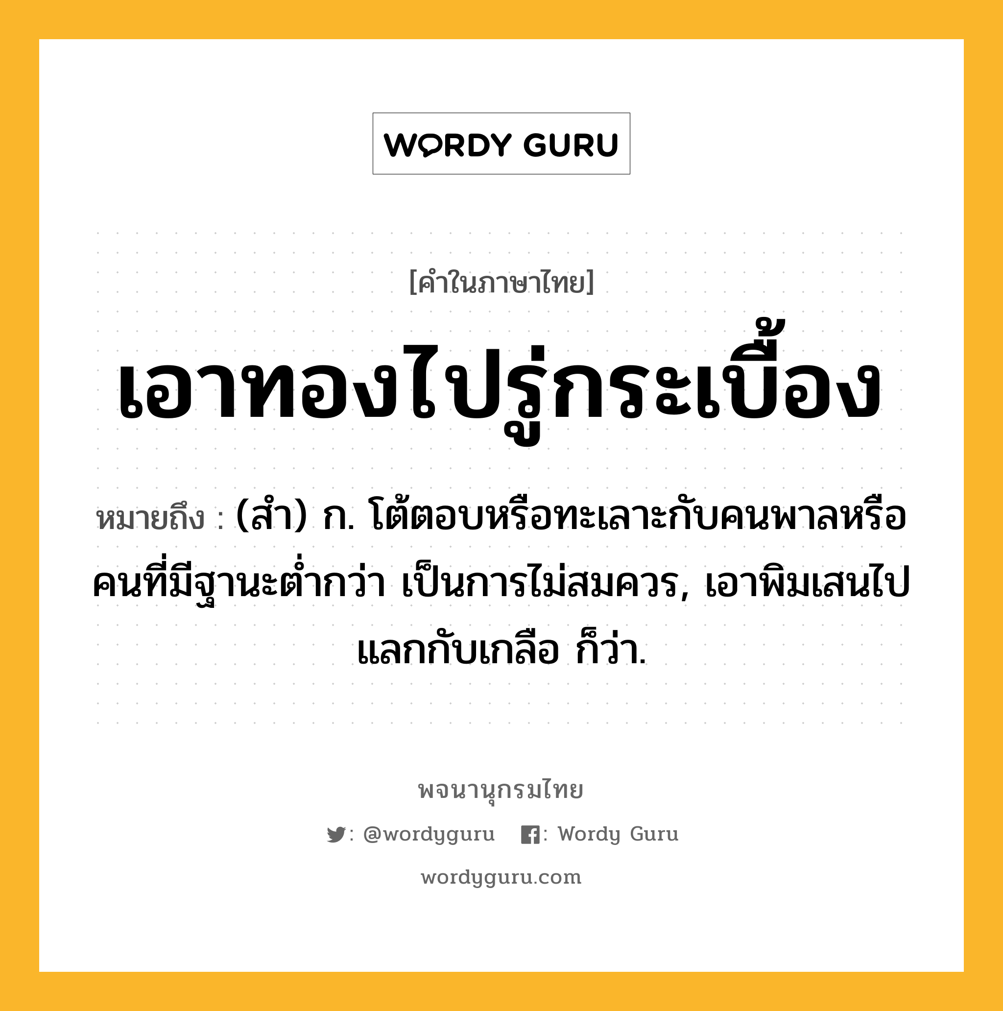 เอาทองไปรู่กระเบื้อง ความหมาย หมายถึงอะไร?, คำในภาษาไทย เอาทองไปรู่กระเบื้อง หมายถึง (สํา) ก. โต้ตอบหรือทะเลาะกับคนพาลหรือคนที่มีฐานะตํ่ากว่า เป็นการไม่สมควร, เอาพิมเสนไปแลกกับเกลือ ก็ว่า.