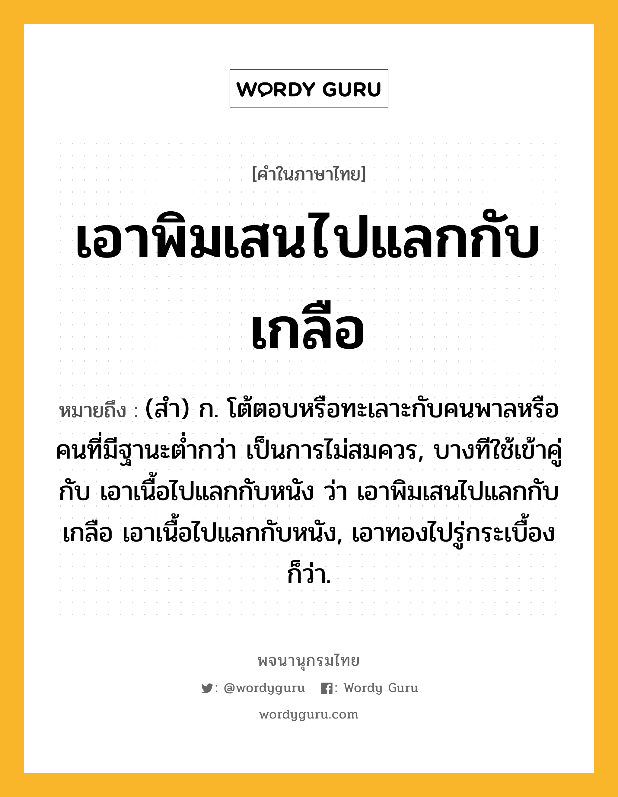 เอาพิมเสนไปแลกกับเกลือ ความหมาย หมายถึงอะไร?, คำในภาษาไทย เอาพิมเสนไปแลกกับเกลือ หมายถึง (สำ) ก. โต้ตอบหรือทะเลาะกับคนพาลหรือคนที่มีฐานะต่ำกว่า เป็นการไม่สมควร, บางทีใช้เข้าคู่กับ เอาเนื้อไปแลกกับหนัง ว่า เอาพิมเสนไปแลกกับเกลือ เอาเนื้อไปแลกกับหนัง, เอาทองไปรู่กระเบื้อง ก็ว่า.