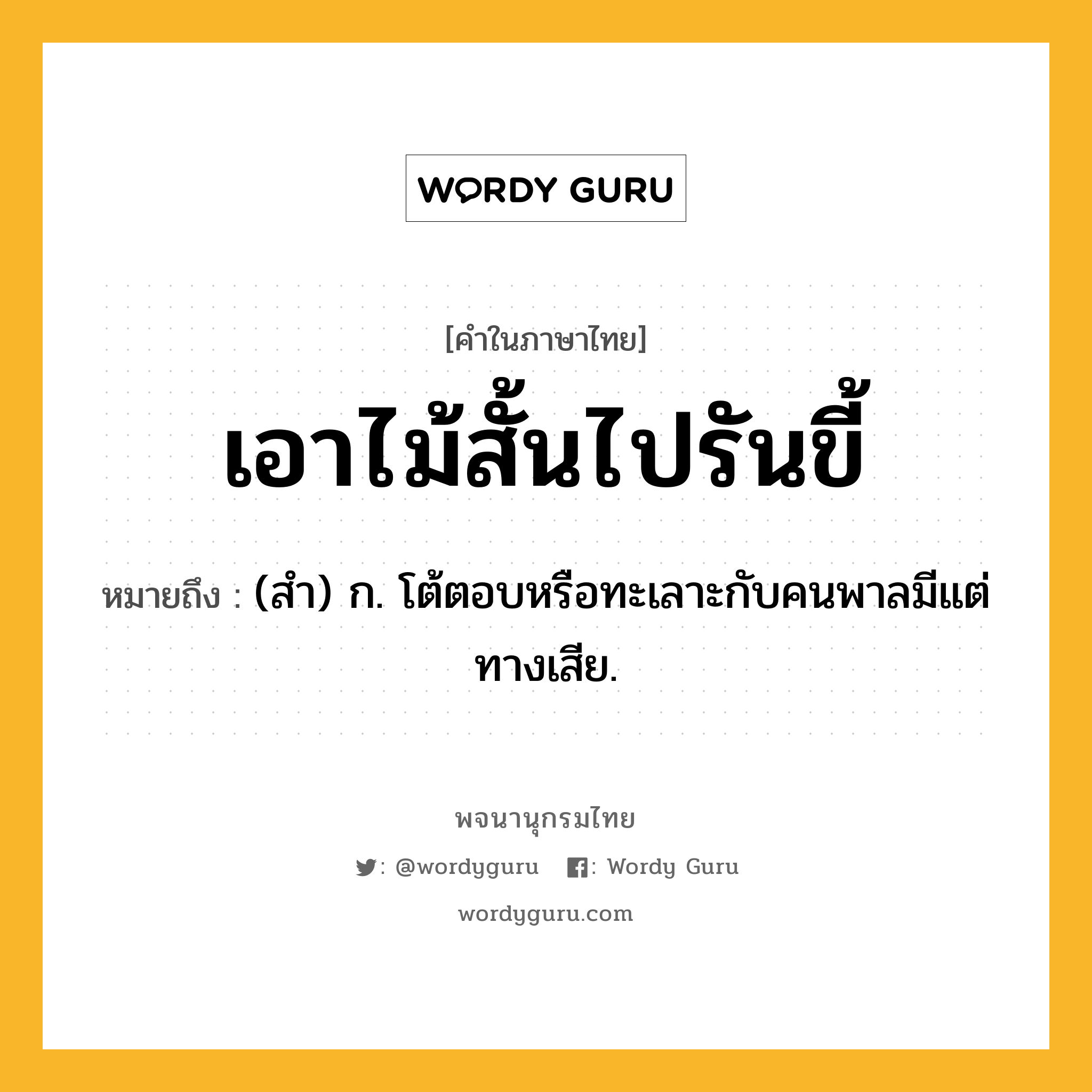 เอาไม้สั้นไปรันขี้ หมายถึงอะไร?, คำในภาษาไทย เอาไม้สั้นไปรันขี้ หมายถึง (สํา) ก. โต้ตอบหรือทะเลาะกับคนพาลมีแต่ทางเสีย.