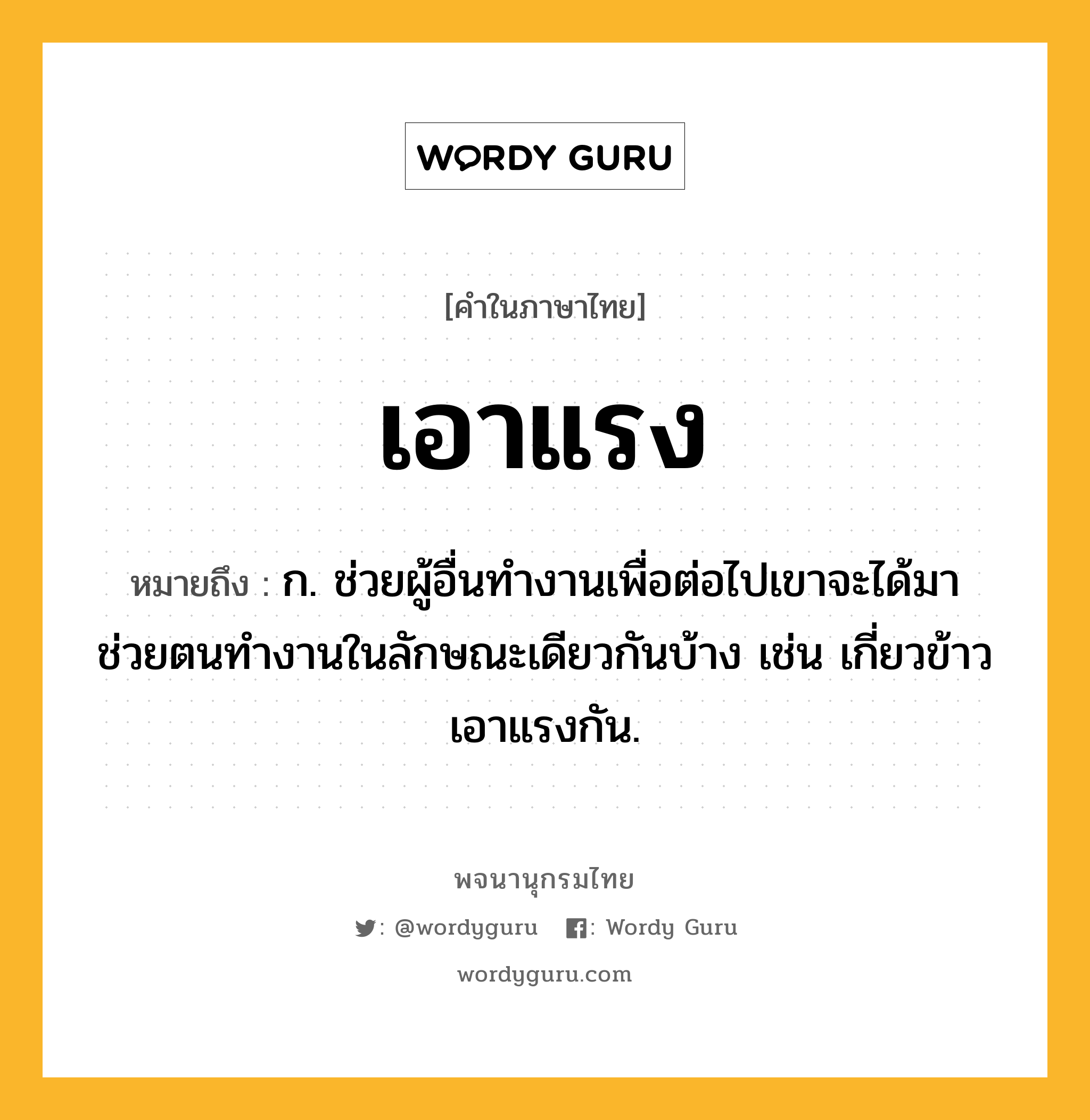 เอาแรง หมายถึงอะไร?, คำในภาษาไทย เอาแรง หมายถึง ก. ช่วยผู้อื่นทำงานเพื่อต่อไปเขาจะได้มาช่วยตนทำงานในลักษณะเดียวกันบ้าง เช่น เกี่ยวข้าวเอาแรงกัน.