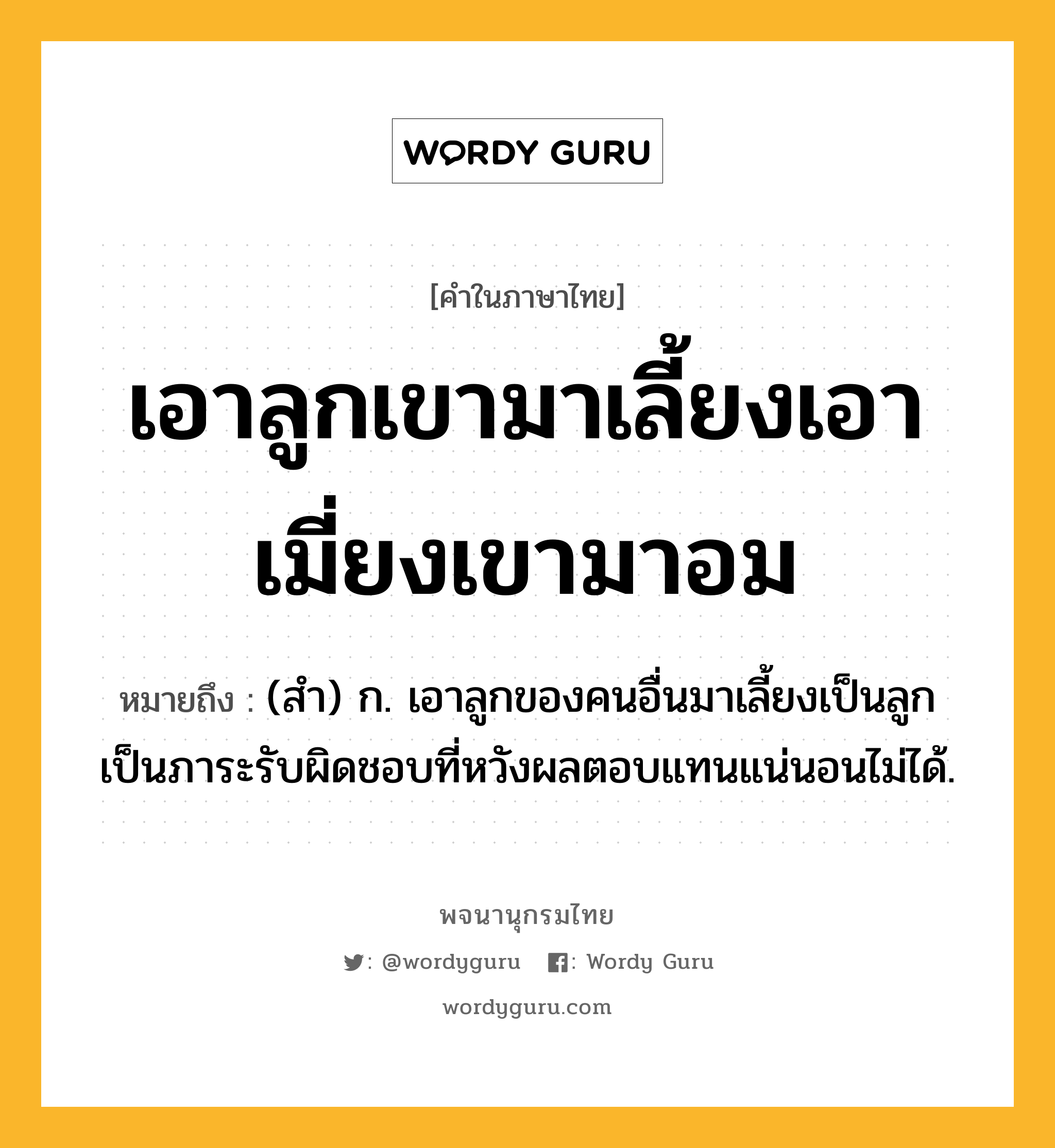 เอาลูกเขามาเลี้ยงเอาเมี่ยงเขามาอม หมายถึงอะไร?, คำในภาษาไทย เอาลูกเขามาเลี้ยงเอาเมี่ยงเขามาอม หมายถึง (สำ) ก. เอาลูกของคนอื่นมาเลี้ยงเป็นลูก เป็นภาระรับผิดชอบที่หวังผลตอบแทนแน่นอนไม่ได้.