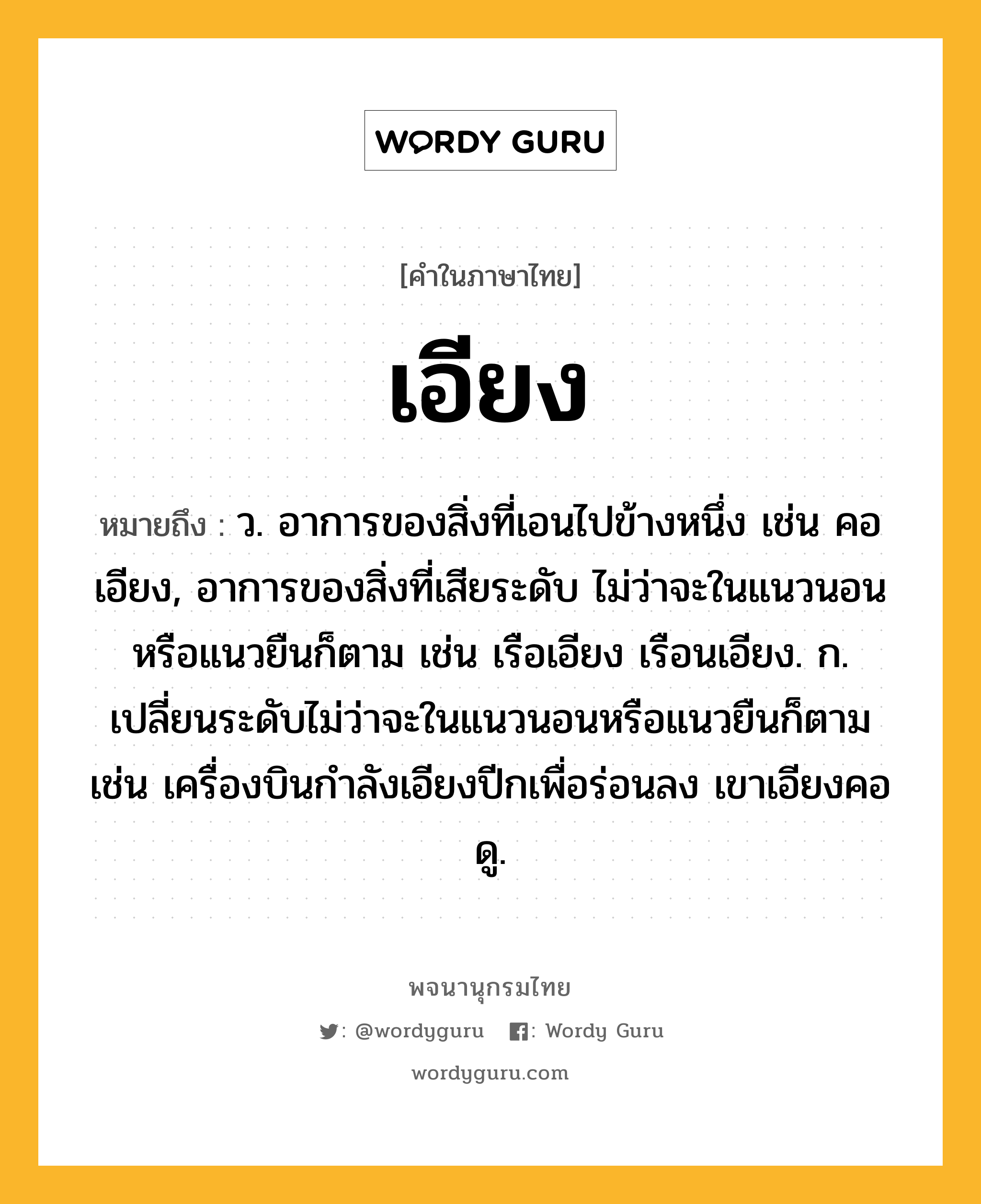 เอียง หมายถึงอะไร?, คำในภาษาไทย เอียง หมายถึง ว. อาการของสิ่งที่เอนไปข้างหนึ่ง เช่น คอเอียง, อาการของสิ่งที่เสียระดับ ไม่ว่าจะในแนวนอนหรือแนวยืนก็ตาม เช่น เรือเอียง เรือนเอียง. ก. เปลี่ยนระดับไม่ว่าจะในแนวนอนหรือแนวยืนก็ตาม เช่น เครื่องบินกำลังเอียงปีกเพื่อร่อนลง เขาเอียงคอดู.