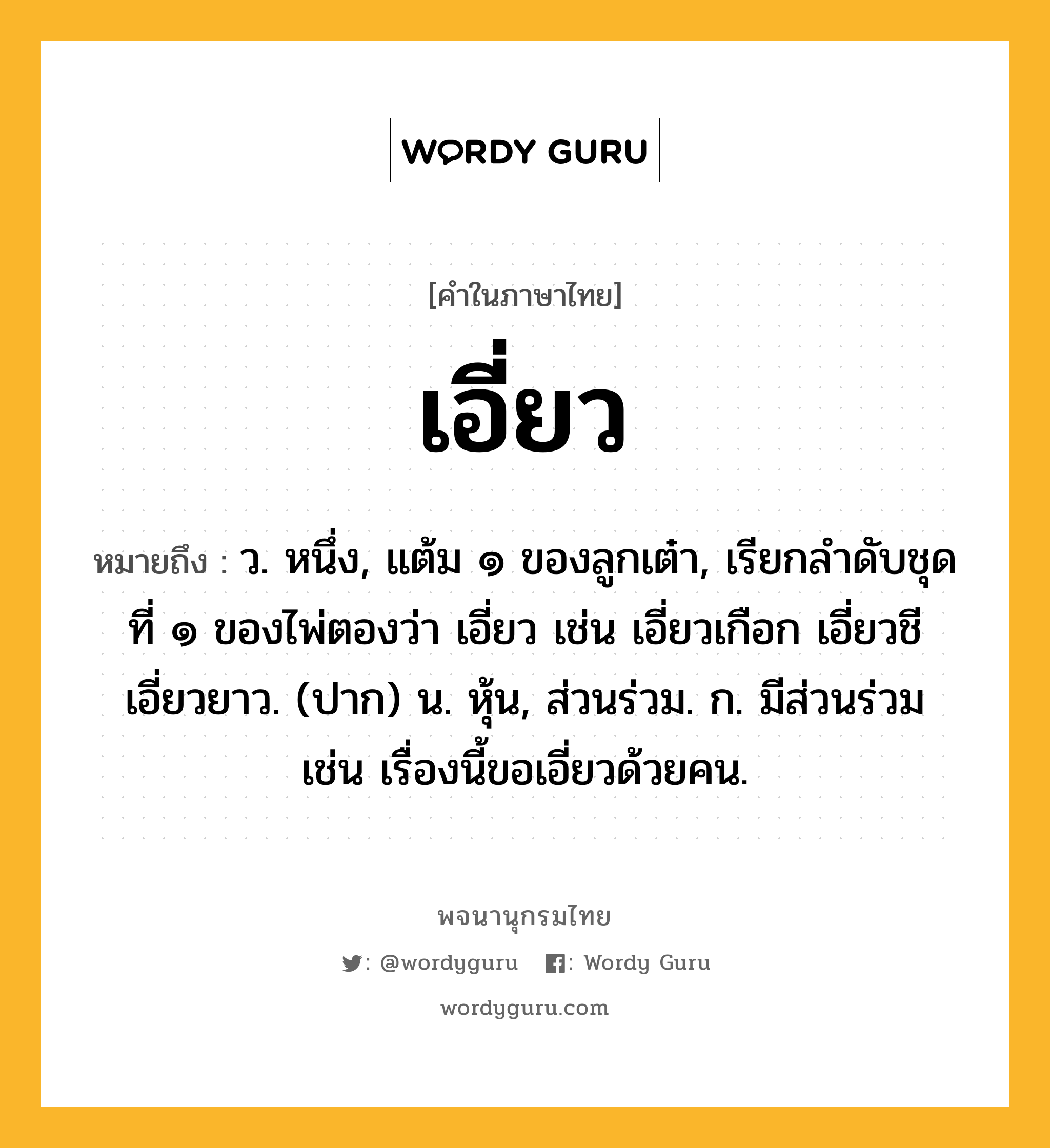 เอี่ยว หมายถึงอะไร?, คำในภาษาไทย เอี่ยว หมายถึง ว. หนึ่ง, แต้ม ๑ ของลูกเต๋า, เรียกลําดับชุดที่ ๑ ของไพ่ตองว่า เอี่ยว เช่น เอี่ยวเกือก เอี่ยวชี เอี่ยวยาว. (ปาก) น. หุ้น, ส่วนร่วม. ก. มีส่วนร่วม เช่น เรื่องนี้ขอเอี่ยวด้วยคน.