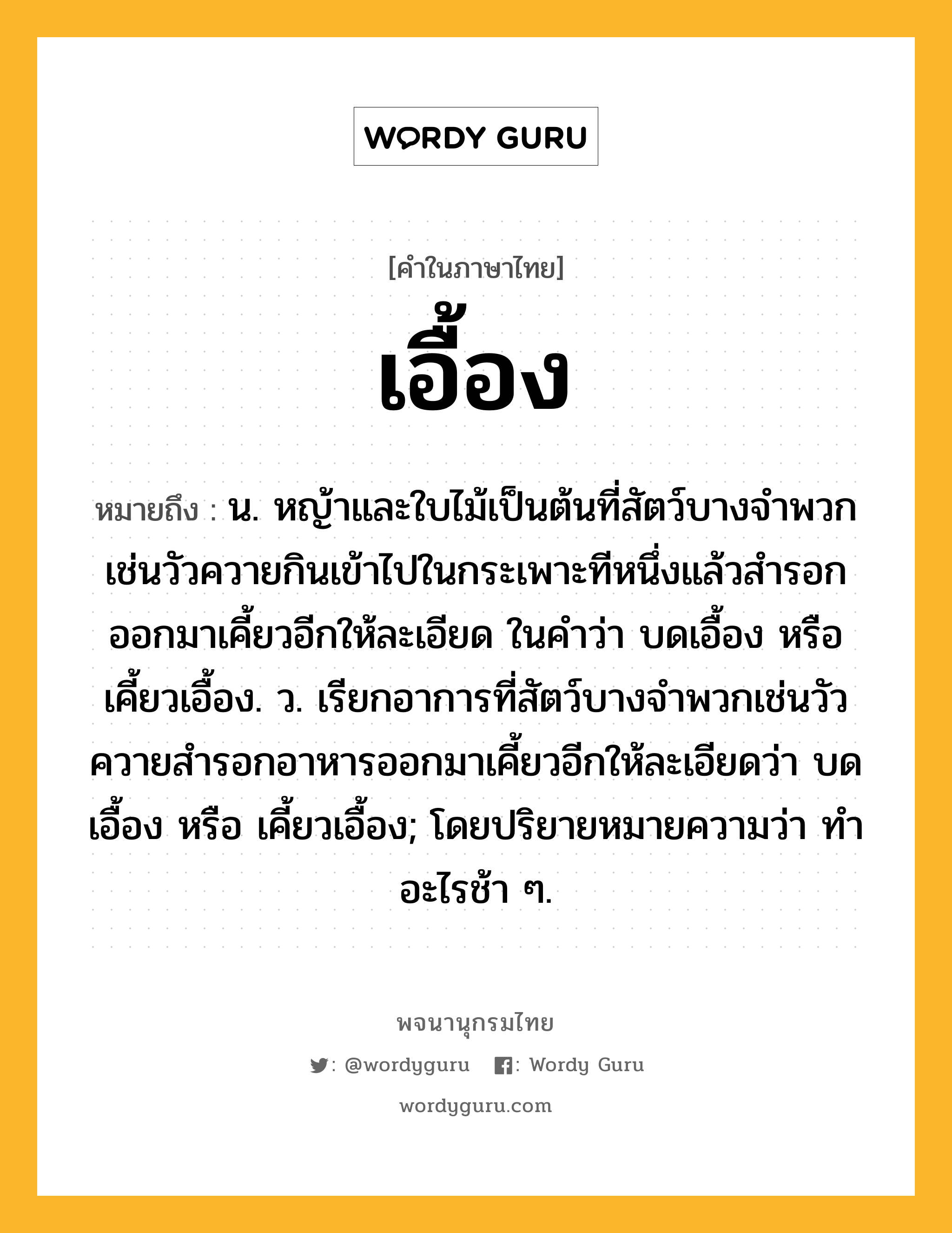 เอื้อง หมายถึงอะไร?, คำในภาษาไทย เอื้อง หมายถึง น. หญ้าและใบไม้เป็นต้นที่สัตว์บางจําพวกเช่นวัวควายกินเข้าไปในกระเพาะทีหนึ่งแล้วสํารอกออกมาเคี้ยวอีกให้ละเอียด ในคำว่า บดเอื้อง หรือ เคี้ยวเอื้อง. ว. เรียกอาการที่สัตว์บางจำพวกเช่นวัวควายสํารอกอาหารออกมาเคี้ยวอีกให้ละเอียดว่า บดเอื้อง หรือ เคี้ยวเอื้อง; โดยปริยายหมายความว่า ทําอะไรช้า ๆ.