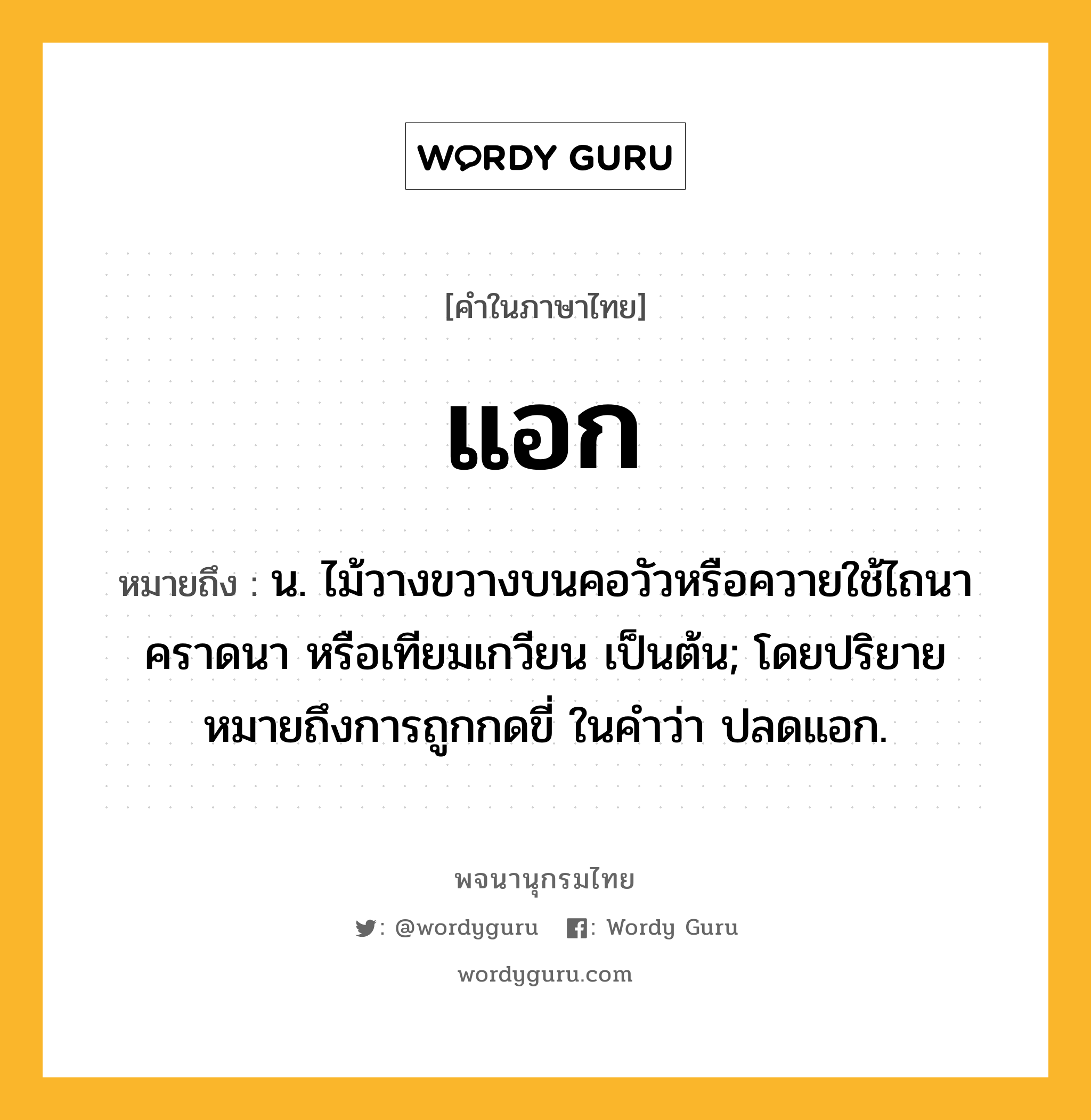 แอก หมายถึงอะไร?, คำในภาษาไทย แอก หมายถึง น. ไม้วางขวางบนคอวัวหรือควายใช้ไถนา คราดนา หรือเทียมเกวียน เป็นต้น; โดยปริยายหมายถึงการถูกกดขี่ ในคำว่า ปลดแอก.