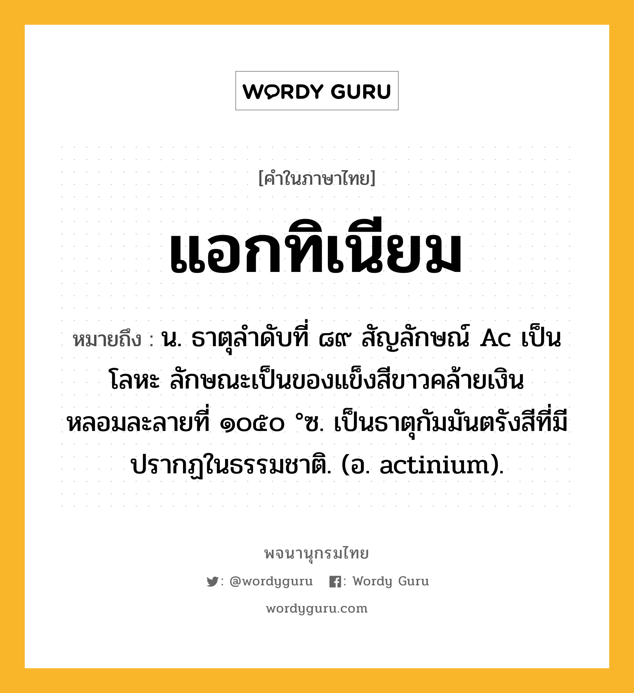 แอกทิเนียม หมายถึงอะไร?, คำในภาษาไทย แอกทิเนียม หมายถึง น. ธาตุลําดับที่ ๘๙ สัญลักษณ์ Ac เป็นโลหะ ลักษณะเป็นของแข็งสีขาวคล้ายเงิน หลอมละลายที่ ๑๐๕๐ °ซ. เป็นธาตุกัมมันตรังสีที่มีปรากฏในธรรมชาติ. (อ. actinium).