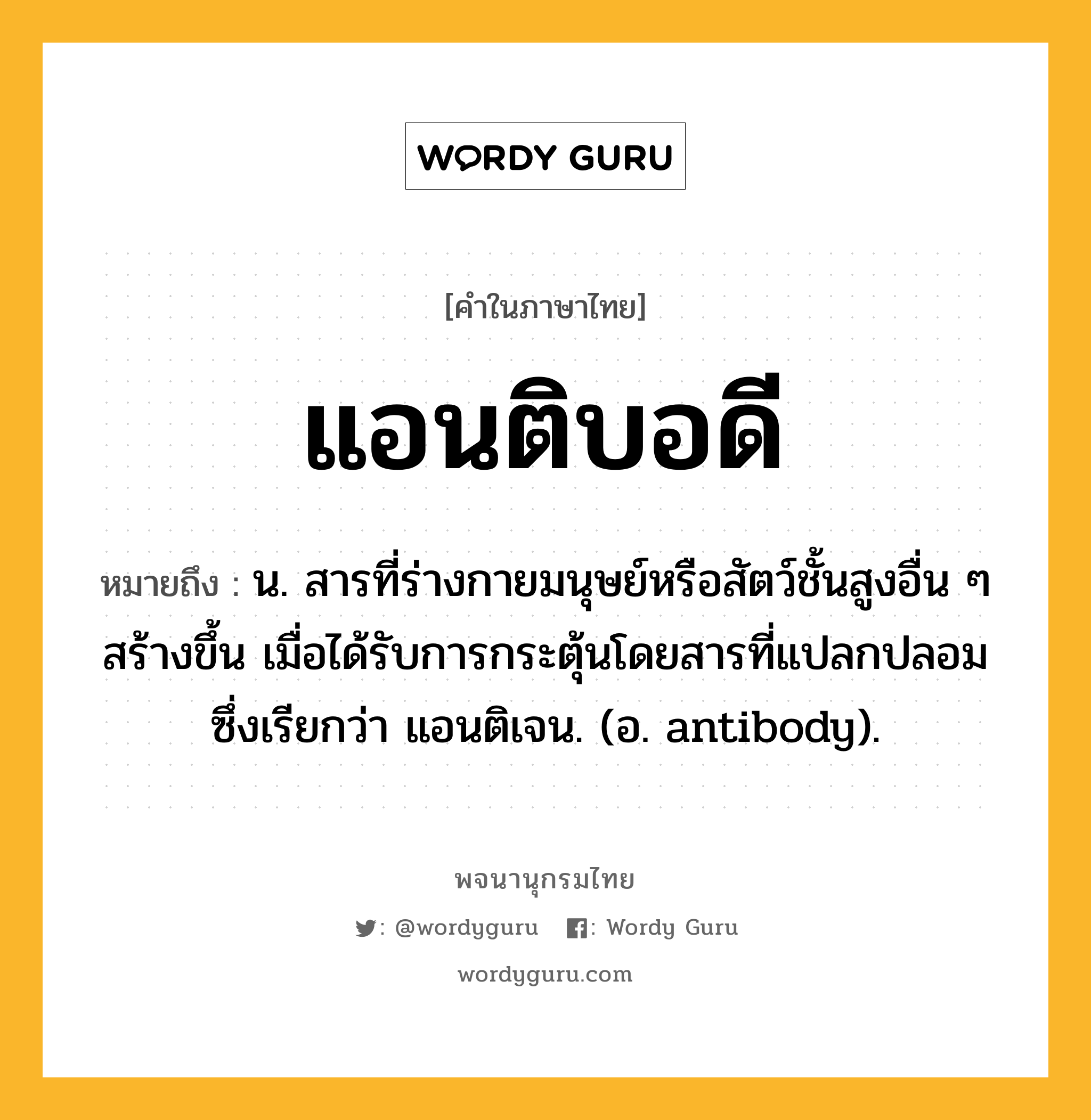 แอนติบอดี ความหมาย หมายถึงอะไร?, คำในภาษาไทย แอนติบอดี หมายถึง น. สารที่ร่างกายมนุษย์หรือสัตว์ชั้นสูงอื่น ๆ สร้างขึ้น เมื่อได้รับการกระตุ้นโดยสารที่แปลกปลอมซึ่งเรียกว่า แอนติเจน. (อ. antibody).