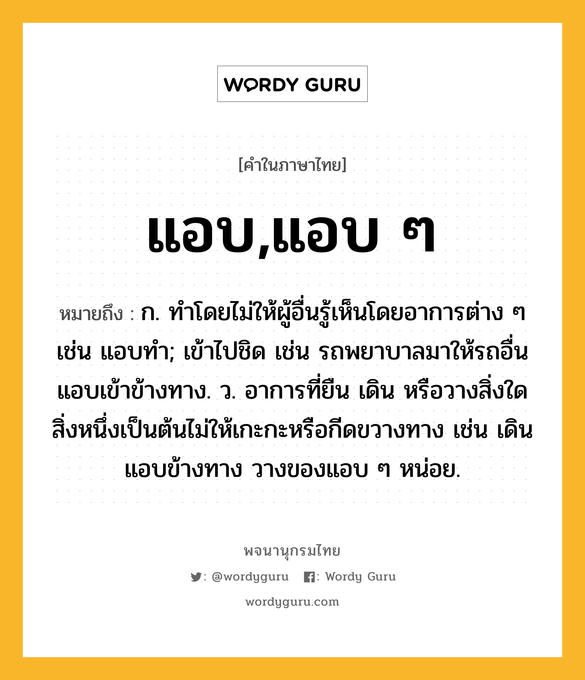 แอบ,แอบ ๆ หมายถึงอะไร?, คำในภาษาไทย แอบ,แอบ ๆ หมายถึง ก. ทําโดยไม่ให้ผู้อื่นรู้เห็นโดยอาการต่าง ๆ เช่น แอบทำ; เข้าไปชิด เช่น รถพยาบาลมาให้รถอื่นแอบเข้าข้างทาง. ว. อาการที่ยืน เดิน หรือวางสิ่งใดสิ่งหนึ่งเป็นต้นไม่ให้เกะกะหรือกีดขวางทาง เช่น เดินแอบข้างทาง วางของแอบ ๆ หน่อย.