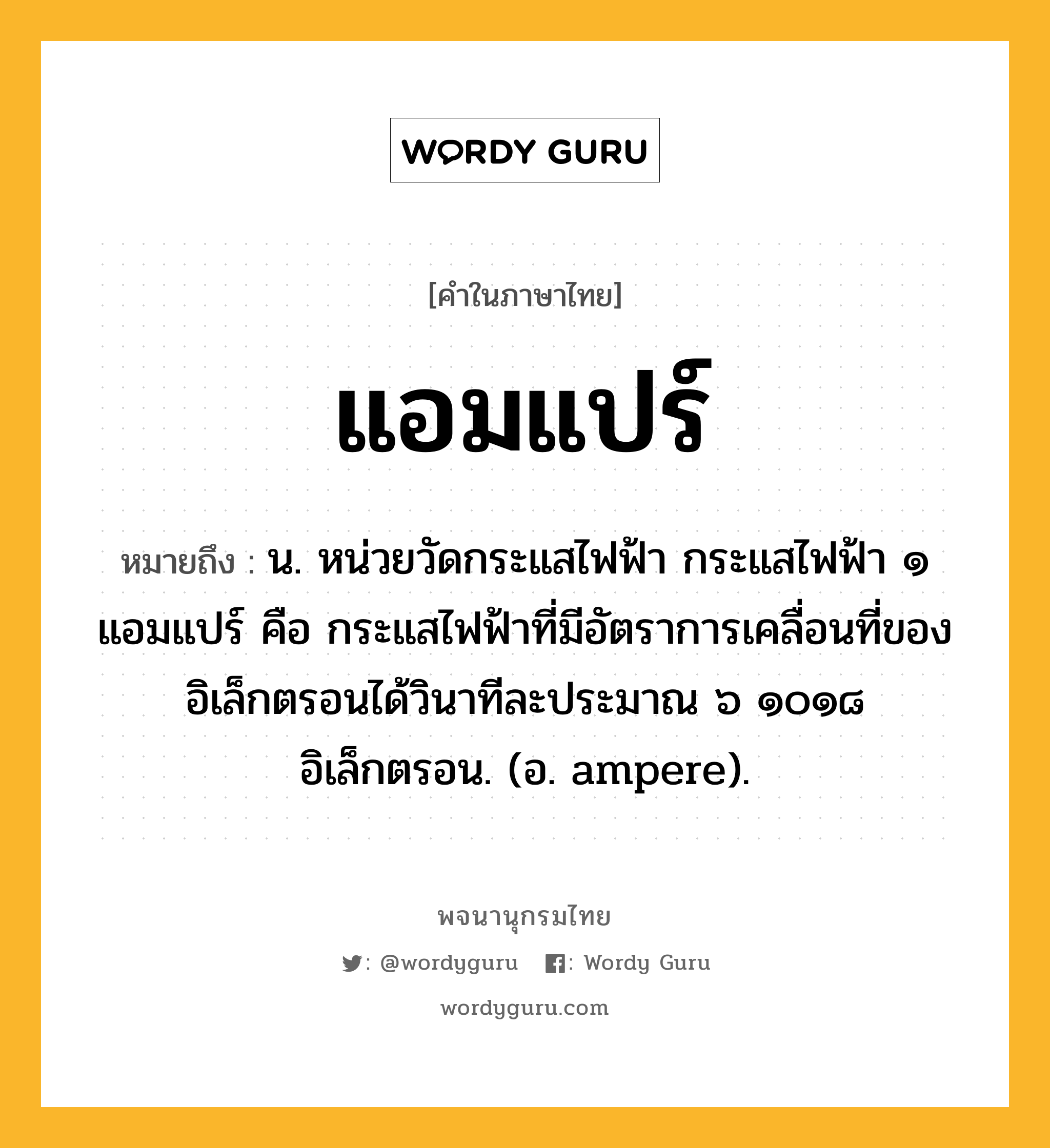 แอมแปร์ ความหมาย หมายถึงอะไร?, คำในภาษาไทย แอมแปร์ หมายถึง น. หน่วยวัดกระแสไฟฟ้า กระแสไฟฟ้า ๑ แอมแปร์ คือ กระแสไฟฟ้าที่มีอัตราการเคลื่อนที่ของอิเล็กตรอนได้วินาทีละประมาณ ๖ ๑๐๑๘ อิเล็กตรอน. (อ. ampere).