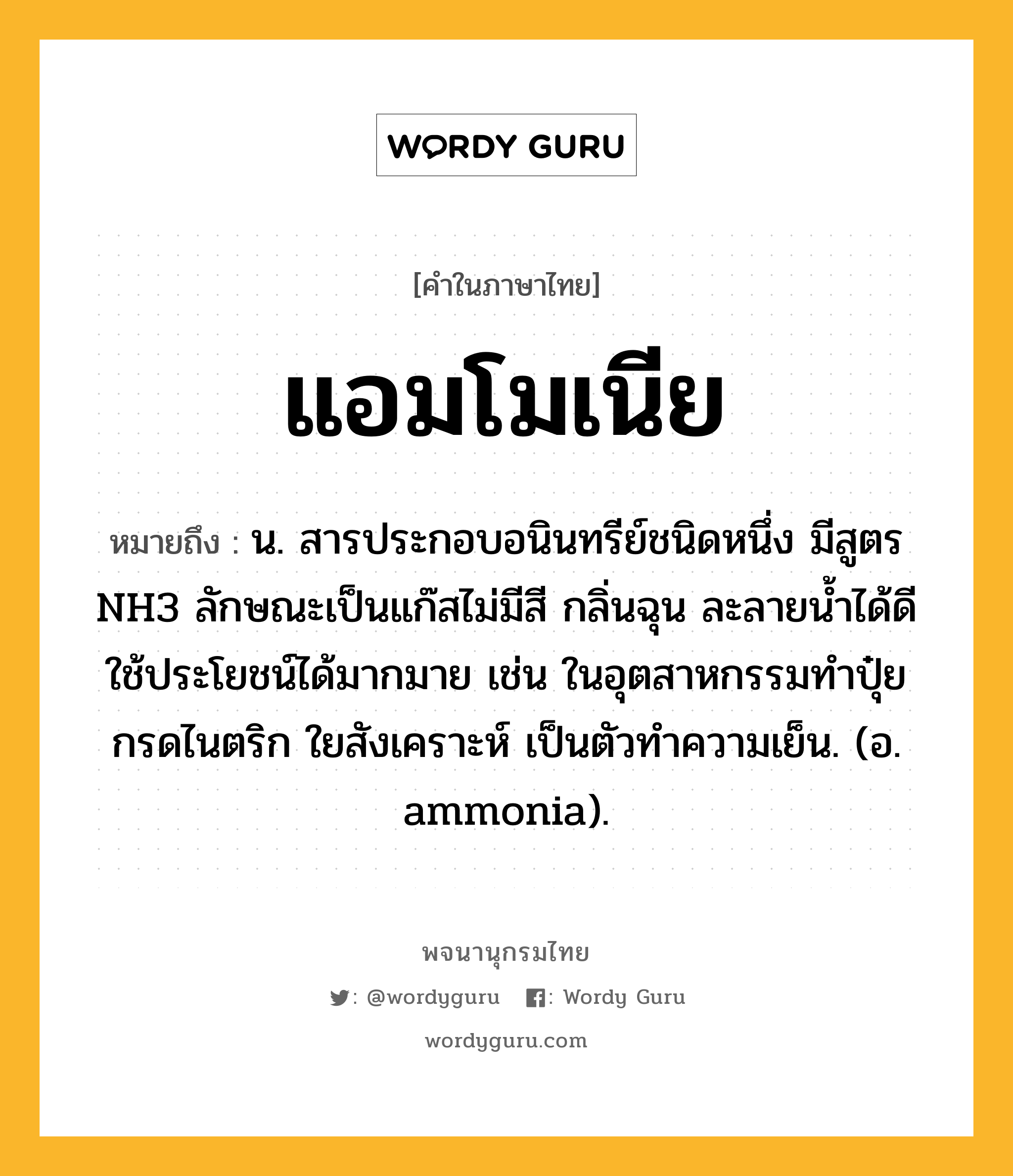 แอมโมเนีย ความหมาย หมายถึงอะไร?, คำในภาษาไทย แอมโมเนีย หมายถึง น. สารประกอบอนินทรีย์ชนิดหนึ่ง มีสูตร NH3 ลักษณะเป็นแก๊สไม่มีสี กลิ่นฉุน ละลายนํ้าได้ดี ใช้ประโยชน์ได้มากมาย เช่น ในอุตสาหกรรมทําปุ๋ย กรดไนตริก ใยสังเคราะห์ เป็นตัวทําความเย็น. (อ. ammonia).