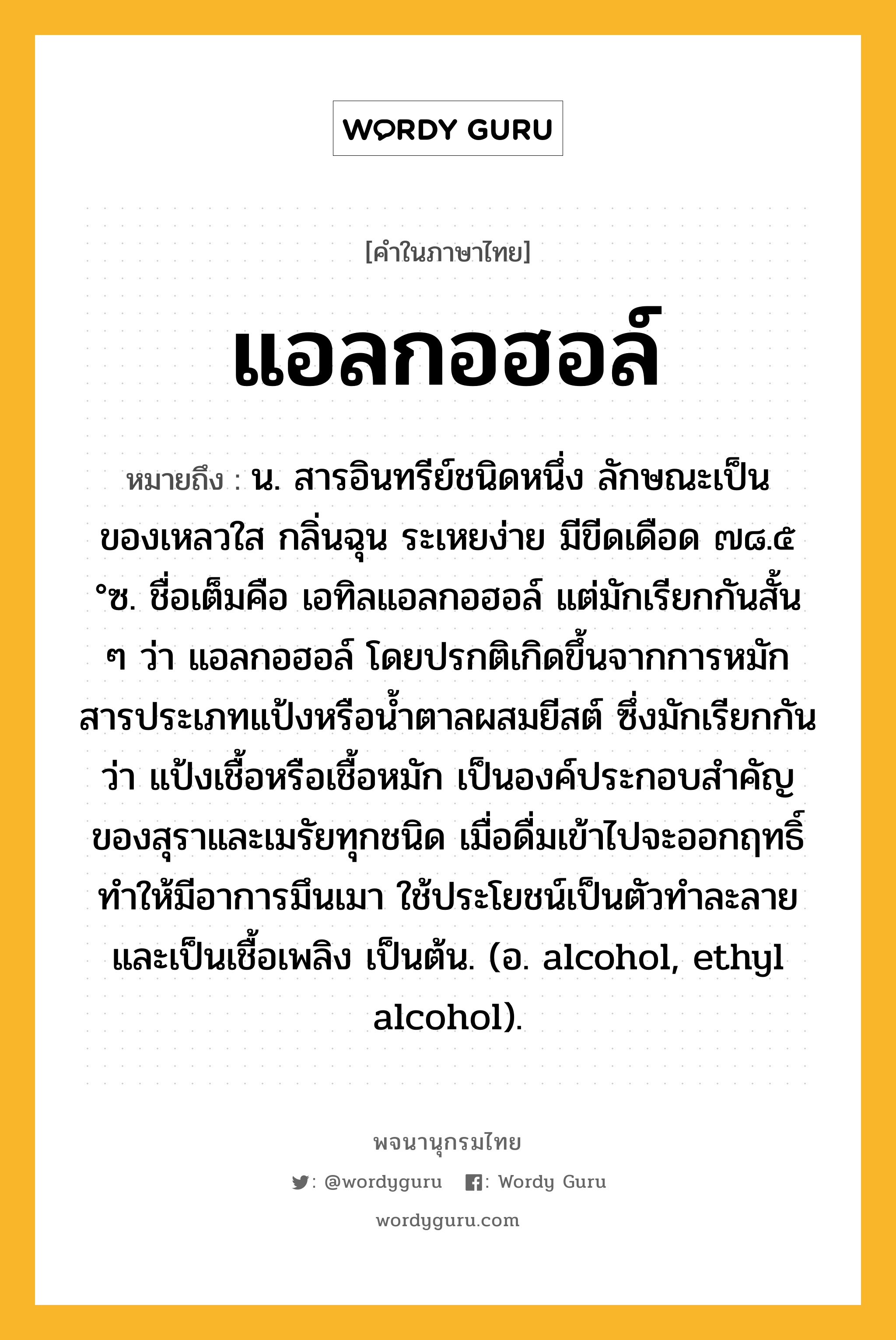 แอลกอฮอล์ หมายถึงอะไร?, คำในภาษาไทย แอลกอฮอล์ หมายถึง น. สารอินทรีย์ชนิดหนึ่ง ลักษณะเป็นของเหลวใส กลิ่นฉุน ระเหยง่าย มีขีดเดือด ๗๘.๕ °ซ. ชื่อเต็มคือ เอทิลแอลกอฮอล์ แต่มักเรียกกันสั้น ๆ ว่า แอลกอฮอล์ โดยปรกติเกิดขึ้นจากการหมักสารประเภทแป้งหรือนํ้าตาลผสมยีสต์ ซึ่งมักเรียกกันว่า แป้งเชื้อหรือเชื้อหมัก เป็นองค์ประกอบสําคัญของสุราและเมรัยทุกชนิด เมื่อดื่มเข้าไปจะออกฤทธิ์ทําให้มีอาการมึนเมา ใช้ประโยชน์เป็นตัวทําละลาย และเป็นเชื้อเพลิง เป็นต้น. (อ. alcohol, ethyl alcohol).