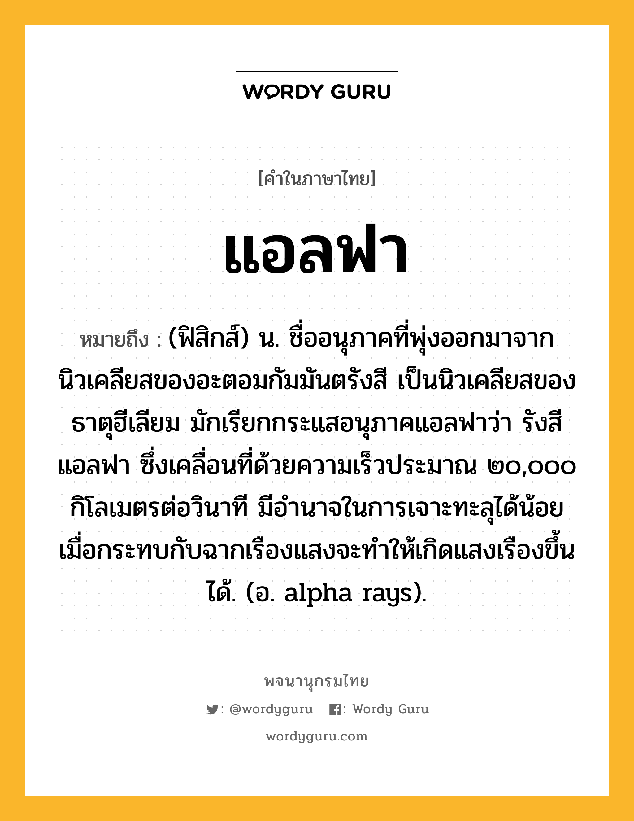 แอลฟา หมายถึงอะไร?, คำในภาษาไทย แอลฟา หมายถึง (ฟิสิกส์) น. ชื่ออนุภาคที่พุ่งออกมาจากนิวเคลียสของอะตอมกัมมันตรังสี เป็นนิวเคลียสของธาตุฮีเลียม มักเรียกกระแสอนุภาคแอลฟาว่า รังสีแอลฟา ซึ่งเคลื่อนที่ด้วยความเร็วประมาณ ๒๐,๐๐๐ กิโลเมตรต่อวินาที มีอํานาจในการเจาะทะลุได้น้อย เมื่อกระทบกับฉากเรืองแสงจะทําให้เกิดแสงเรืองขึ้นได้. (อ. alpha rays).