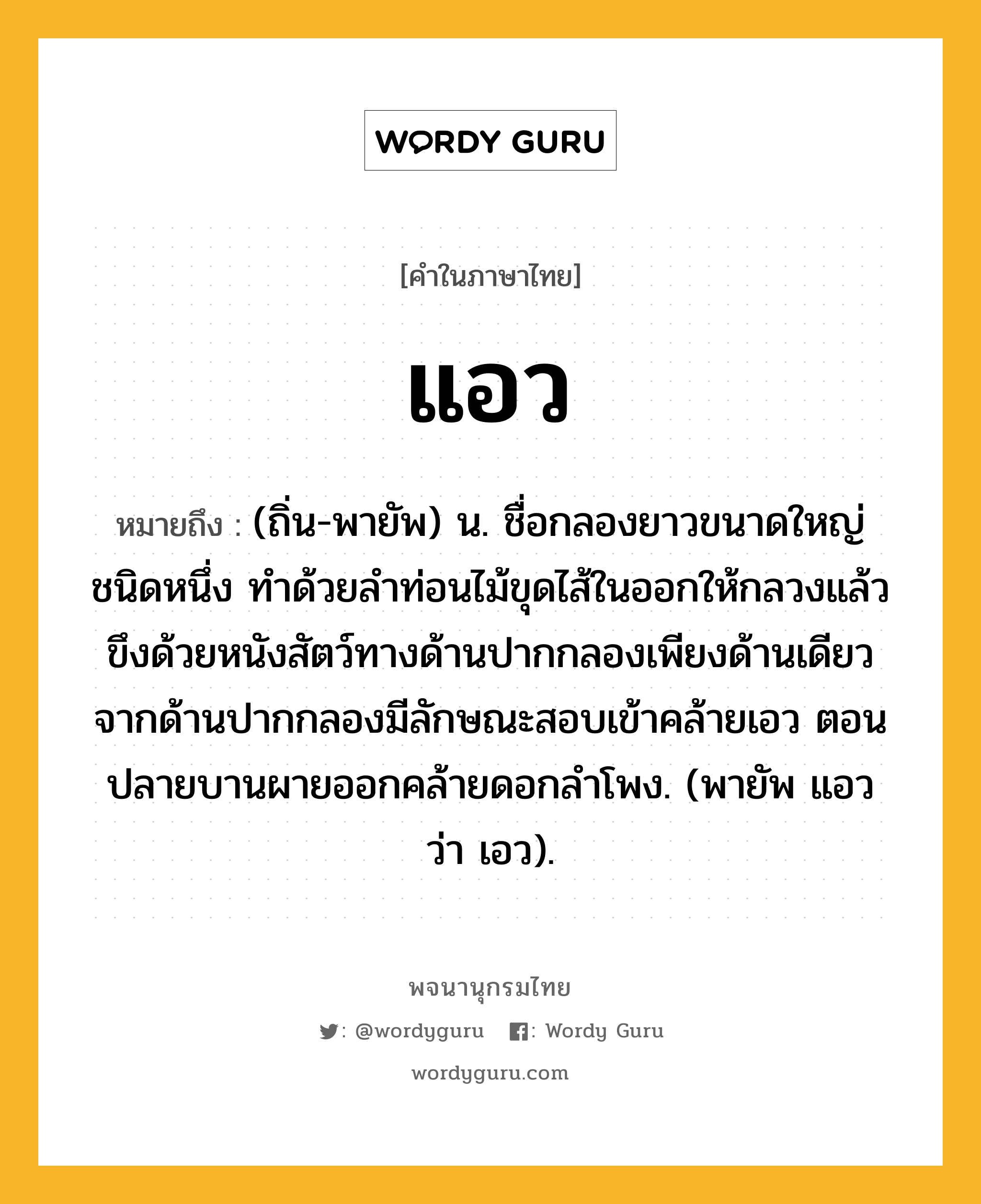 แอว หมายถึงอะไร?, คำในภาษาไทย แอว หมายถึง (ถิ่น-พายัพ) น. ชื่อกลองยาวขนาดใหญ่ชนิดหนึ่ง ทําด้วยลําท่อนไม้ขุดไส้ในออกให้กลวงแล้วขึงด้วยหนังสัตว์ทางด้านปากกลองเพียงด้านเดียว จากด้านปากกลองมีลักษณะสอบเข้าคล้ายเอว ตอนปลายบานผายออกคล้ายดอกลำโพง. (พายัพ แอว ว่า เอว).