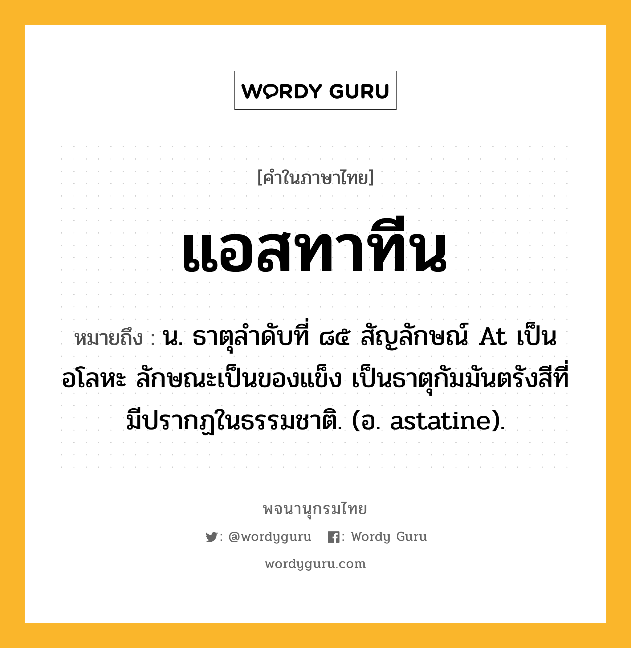 แอสทาทีน ความหมาย หมายถึงอะไร?, คำในภาษาไทย แอสทาทีน หมายถึง น. ธาตุลําดับที่ ๘๕ สัญลักษณ์ At เป็นอโลหะ ลักษณะเป็นของแข็ง เป็นธาตุกัมมันตรังสีที่มีปรากฏในธรรมชาติ. (อ. astatine).