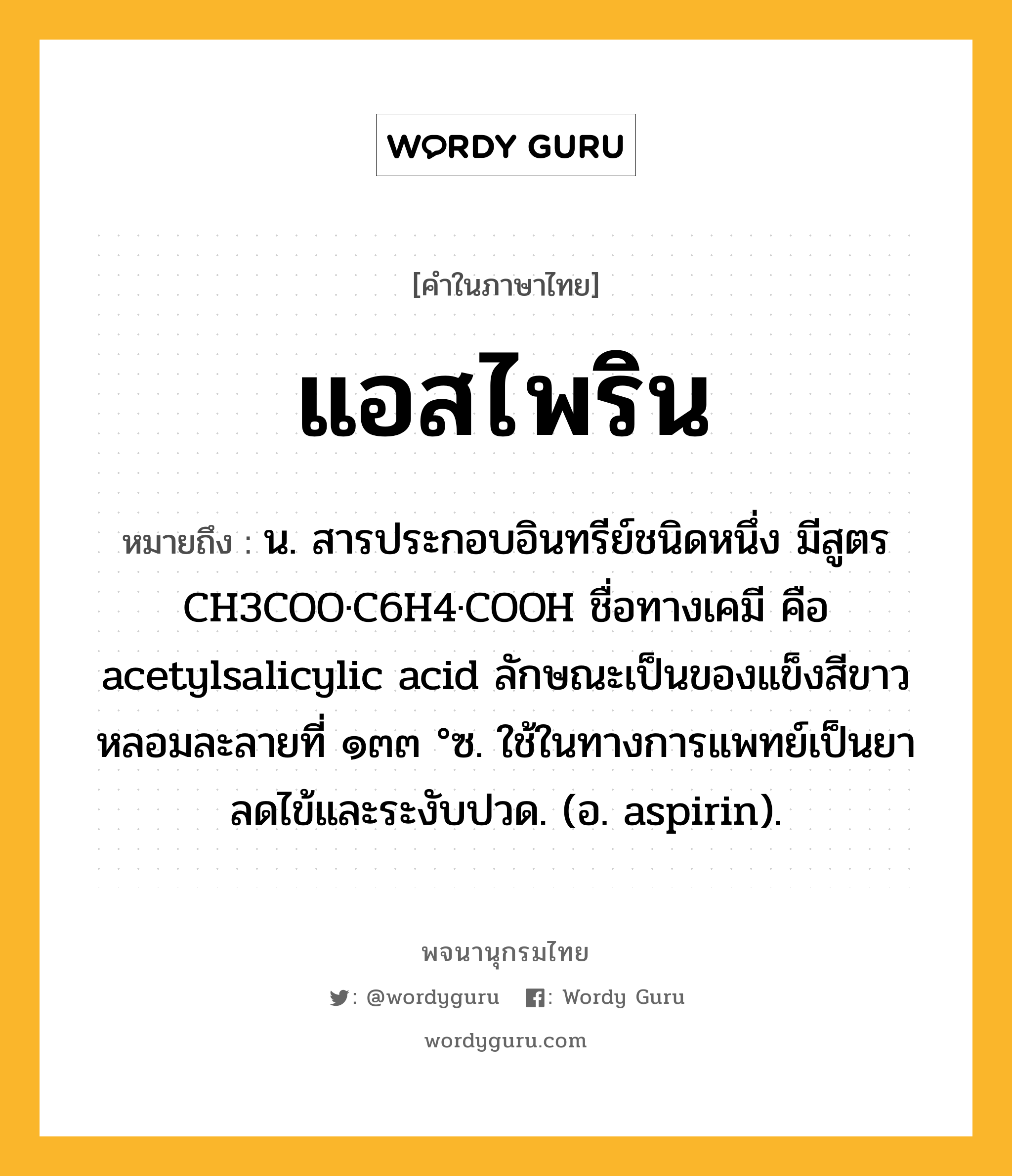 แอสไพริน หมายถึงอะไร?, คำในภาษาไทย แอสไพริน หมายถึง น. สารประกอบอินทรีย์ชนิดหนึ่ง มีสูตร CH3COO·C6H4·COOH ชื่อทางเคมี คือ acetylsalicylic acid ลักษณะเป็นของแข็งสีขาว หลอมละลายที่ ๑๓๓ °ซ. ใช้ในทางการแพทย์เป็นยาลดไข้และระงับปวด. (อ. aspirin).