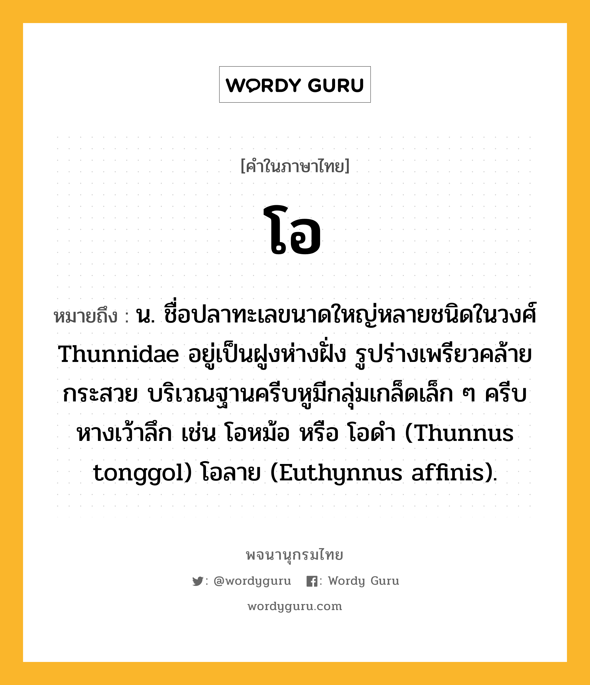 โอ หมายถึงอะไร?, คำในภาษาไทย โอ หมายถึง น. ชื่อปลาทะเลขนาดใหญ่หลายชนิดในวงศ์ Thunnidae อยู่เป็นฝูงห่างฝั่ง รูปร่างเพรียวคล้ายกระสวย บริเวณฐานครีบหูมีกลุ่มเกล็ดเล็ก ๆ ครีบหางเว้าลึก เช่น โอหม้อ หรือ โอดํา (Thunnus tonggol) โอลาย (Euthynnus affinis).