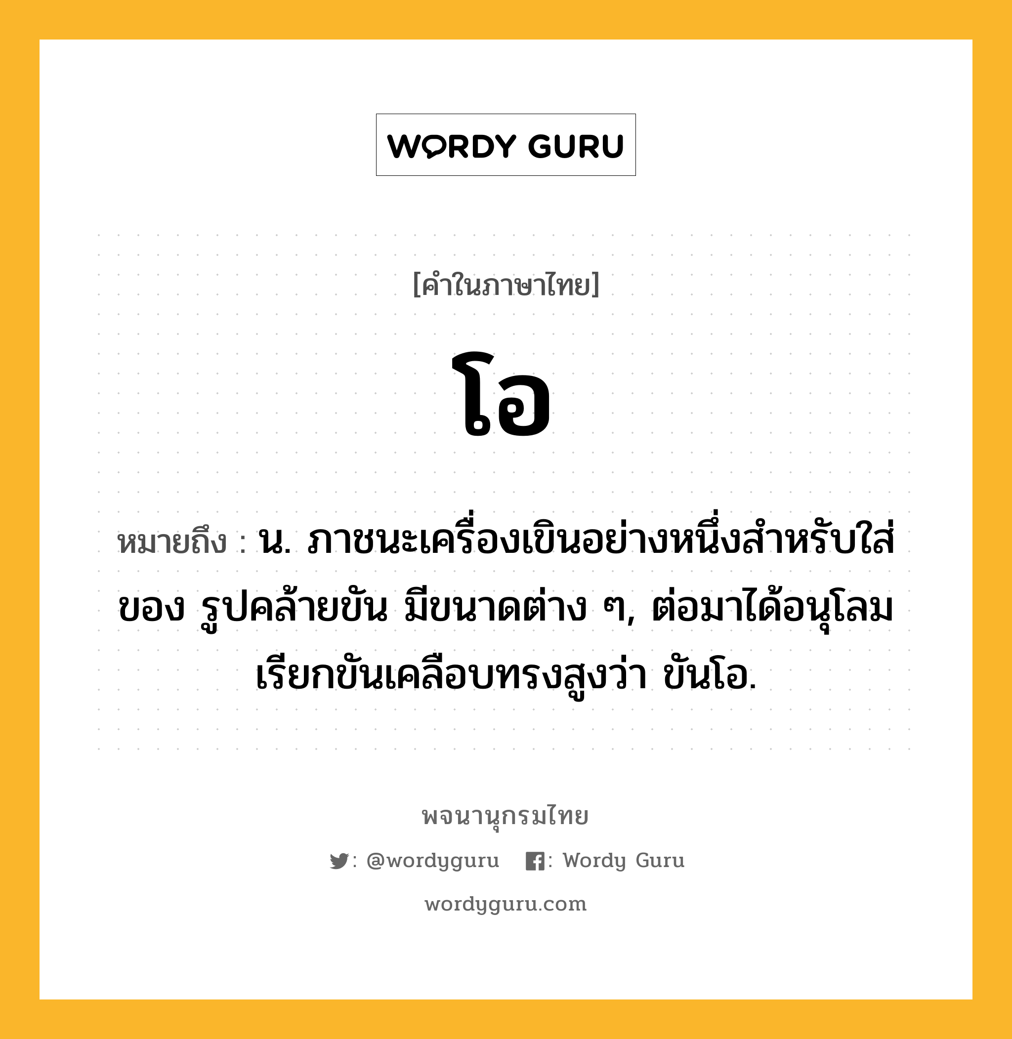 โอ หมายถึงอะไร?, คำในภาษาไทย โอ หมายถึง น. ภาชนะเครื่องเขินอย่างหนึ่งสําหรับใส่ของ รูปคล้ายขัน มีขนาดต่าง ๆ, ต่อมาได้อนุโลมเรียกขันเคลือบทรงสูงว่า ขันโอ.