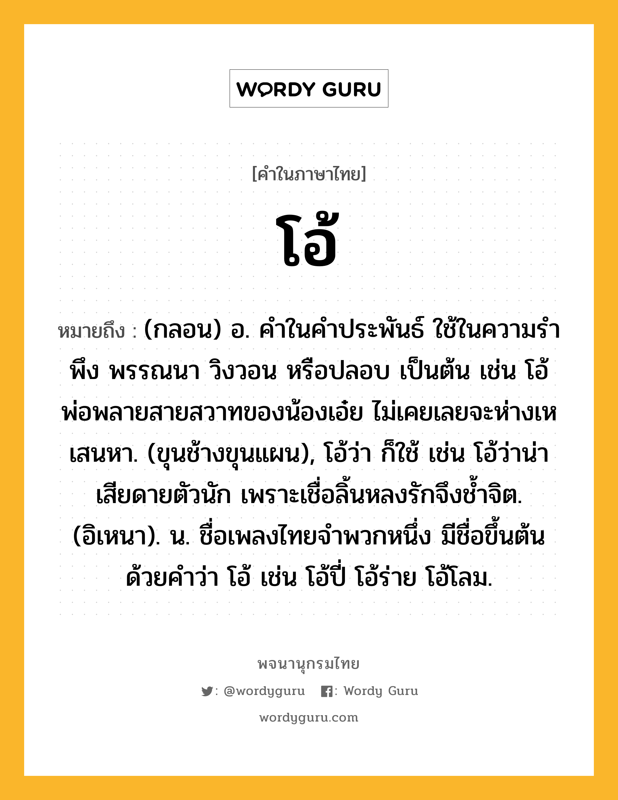 โอ้ หมายถึงอะไร?, คำในภาษาไทย โอ้ หมายถึง (กลอน) อ. คําในคําประพันธ์ ใช้ในความรําพึง พรรณนา วิงวอน หรือปลอบ เป็นต้น เช่น โอ้พ่อพลายสายสวาทของน้องเอ๋ย ไม่เคยเลยจะห่างเหเสนหา. (ขุนช้างขุนแผน), โอ้ว่า ก็ใช้ เช่น โอ้ว่าน่าเสียดายตัวนัก เพราะเชื่อลิ้นหลงรักจึงชํ้าจิต. (อิเหนา). น. ชื่อเพลงไทยจำพวกหนึ่ง มีชื่อขึ้นต้นด้วยคำว่า โอ้ เช่น โอ้ปี่ โอ้ร่าย โอ้โลม.