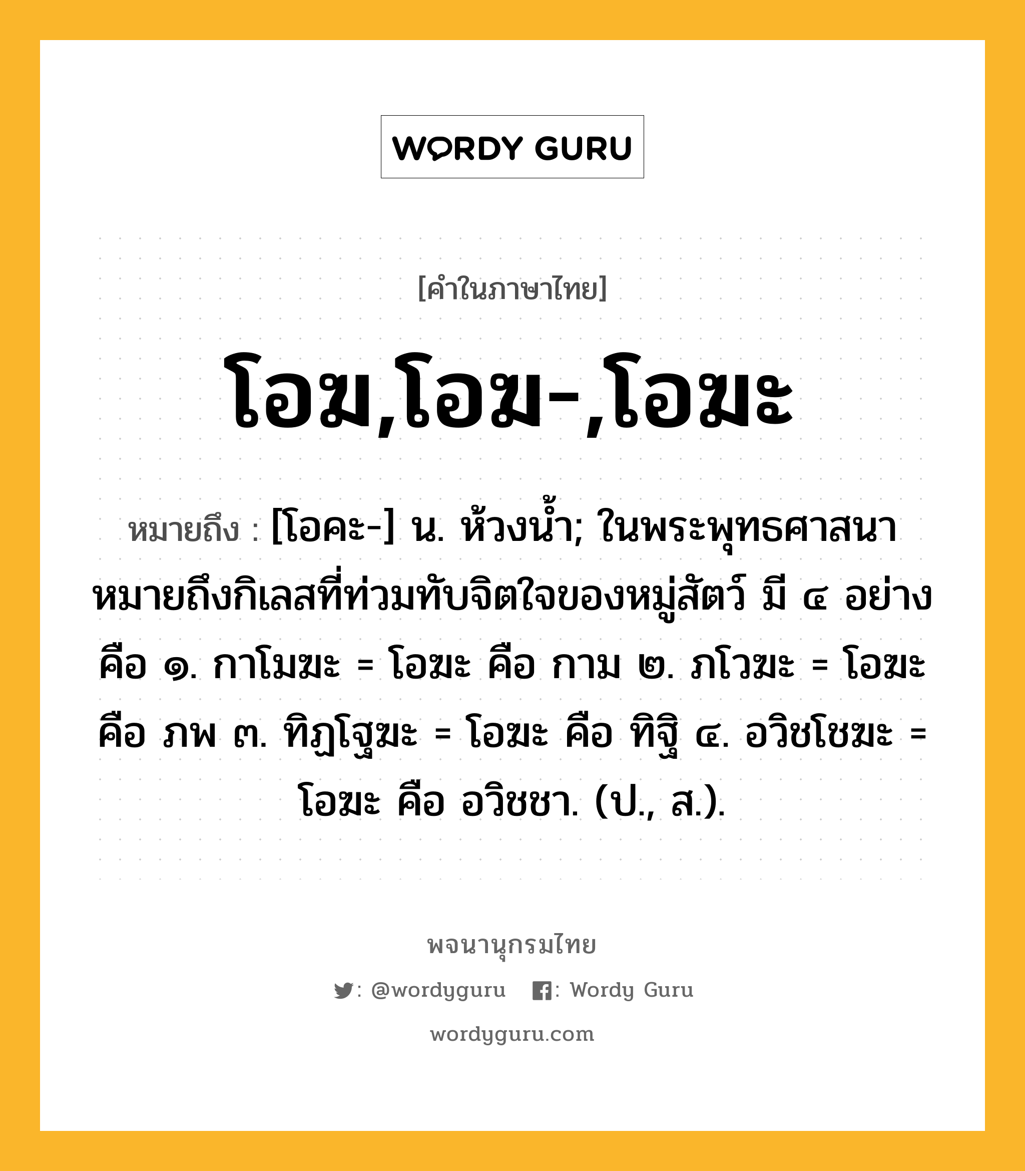 โอฆ,โอฆ-,โอฆะ หมายถึงอะไร?, คำในภาษาไทย โอฆ,โอฆ-,โอฆะ หมายถึง [โอคะ-] น. ห้วงนํ้า; ในพระพุทธศาสนาหมายถึงกิเลสที่ท่วมทับจิตใจของหมู่สัตว์ มี ๔ อย่าง คือ ๑. กาโมฆะ = โอฆะ คือ กาม ๒. ภโวฆะ = โอฆะ คือ ภพ ๓. ทิฏโฐฆะ = โอฆะ คือ ทิฐิ ๔. อวิชโชฆะ = โอฆะ คือ อวิชชา. (ป., ส.).