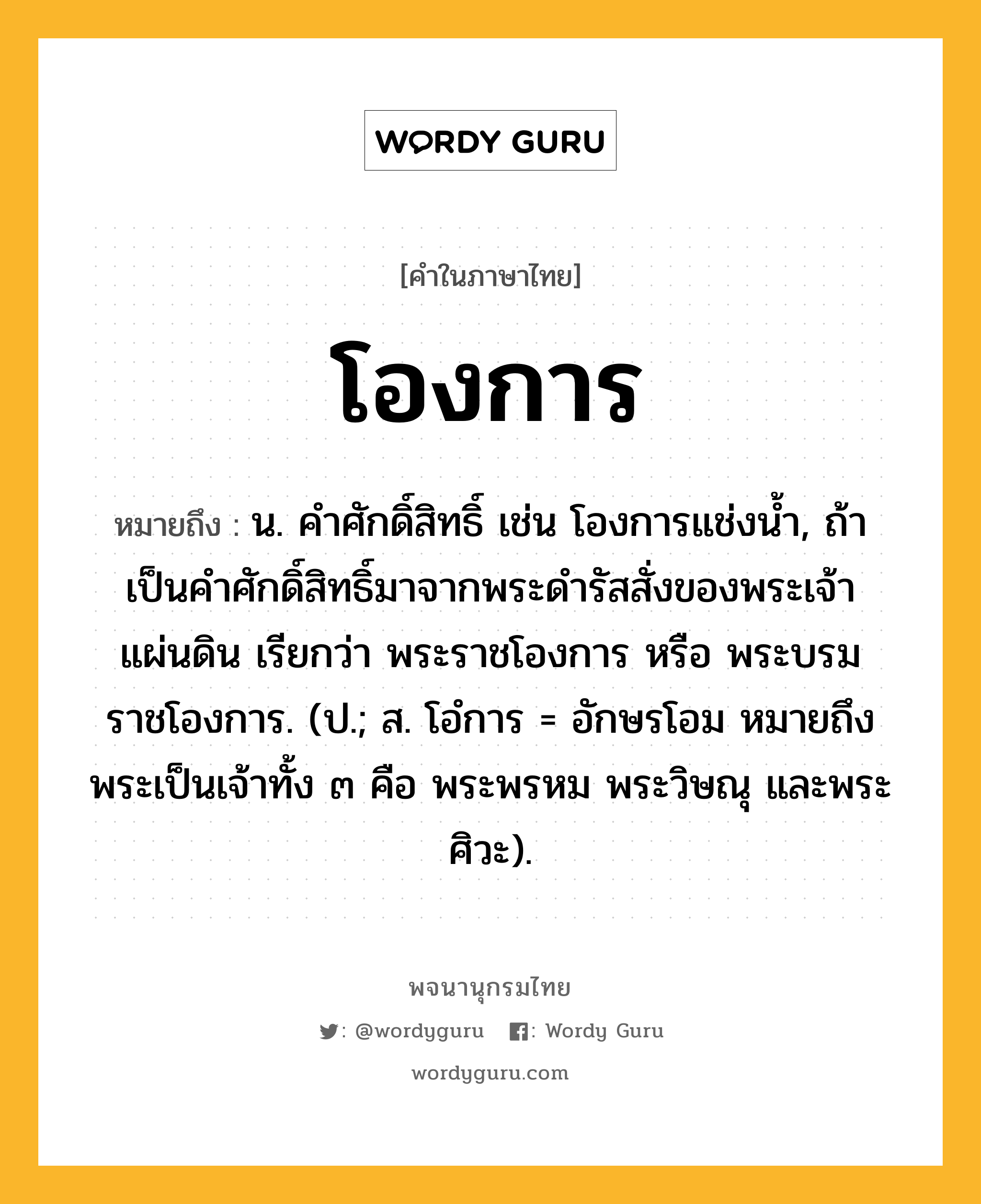 โองการ หมายถึงอะไร?, คำในภาษาไทย โองการ หมายถึง น. คําศักดิ์สิทธิ์ เช่น โองการแช่งน้ำ, ถ้าเป็นคําศักดิ์สิทธิ์มาจากพระดํารัสสั่งของพระเจ้าแผ่นดิน เรียกว่า พระราชโองการ หรือ พระบรมราชโองการ. (ป.; ส. โอํการ = อักษรโอม หมายถึง พระเป็นเจ้าทั้ง ๓ คือ พระพรหม พระวิษณุ และพระศิวะ).