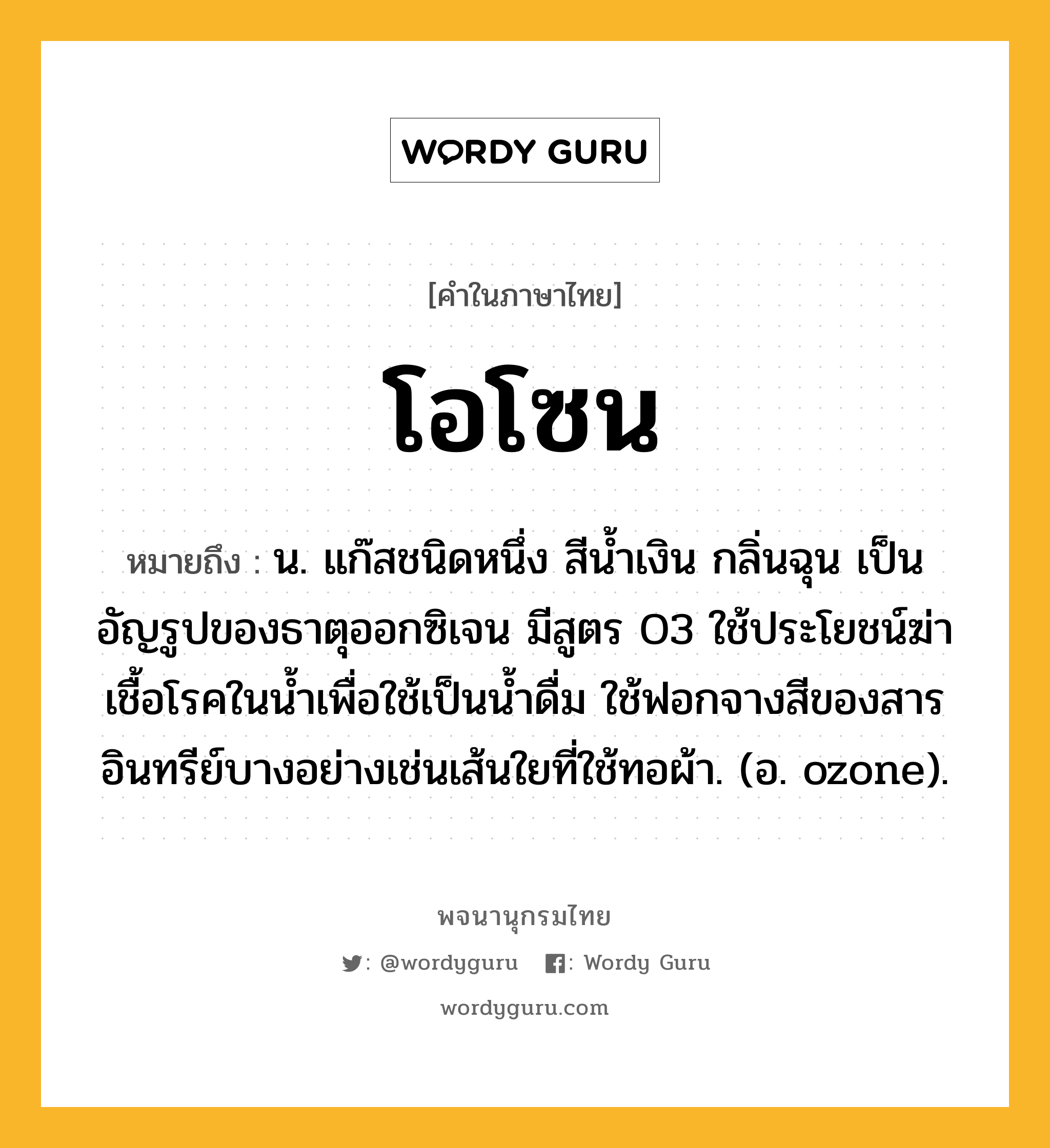 โอโซน ความหมาย หมายถึงอะไร?, คำในภาษาไทย โอโซน หมายถึง น. แก๊สชนิดหนึ่ง สีนํ้าเงิน กลิ่นฉุน เป็นอัญรูปของธาตุออกซิเจน มีสูตร O3 ใช้ประโยชน์ฆ่าเชื้อโรคในน้ำเพื่อใช้เป็นนํ้าดื่ม ใช้ฟอกจางสีของสารอินทรีย์บางอย่างเช่นเส้นใยที่ใช้ทอผ้า. (อ. ozone).