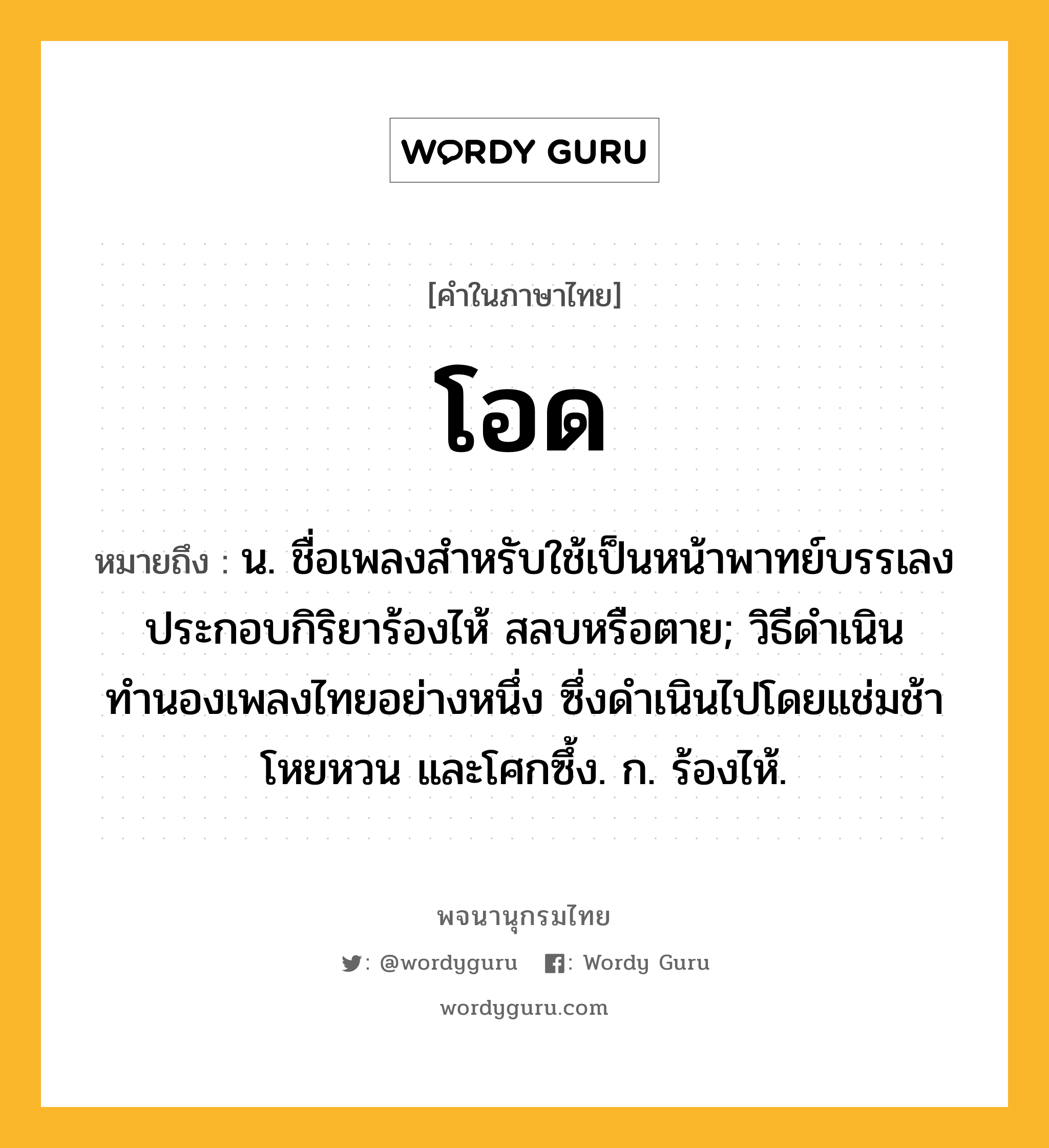 โอด หมายถึงอะไร?, คำในภาษาไทย โอด หมายถึง น. ชื่อเพลงสำหรับใช้เป็นหน้าพาทย์บรรเลงประกอบกิริยาร้องไห้ สลบหรือตาย; วิธีดำเนินทำนองเพลงไทยอย่างหนึ่ง ซึ่งดำเนินไปโดยแช่มช้าโหยหวน และโศกซึ้ง. ก. ร้องไห้.