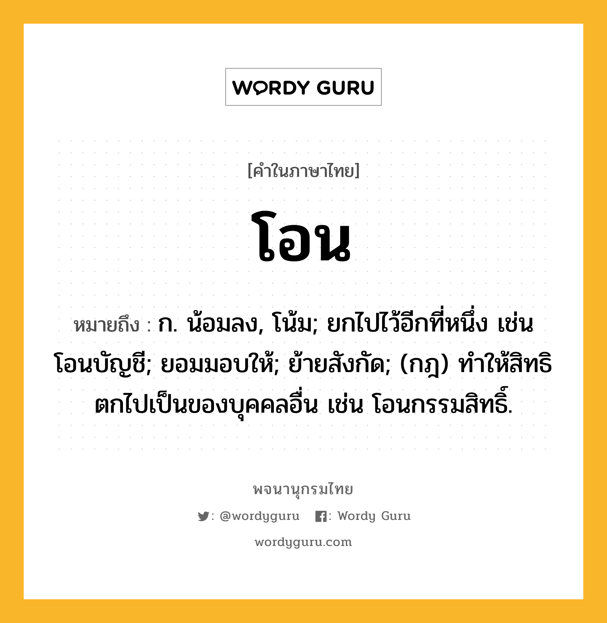 โอน หมายถึงอะไร?, คำในภาษาไทย โอน หมายถึง ก. น้อมลง, โน้ม; ยกไปไว้อีกที่หนึ่ง เช่น โอนบัญชี; ยอมมอบให้; ย้ายสังกัด; (กฎ) ทําให้สิทธิตกไปเป็นของบุคคลอื่น เช่น โอนกรรมสิทธิ์.