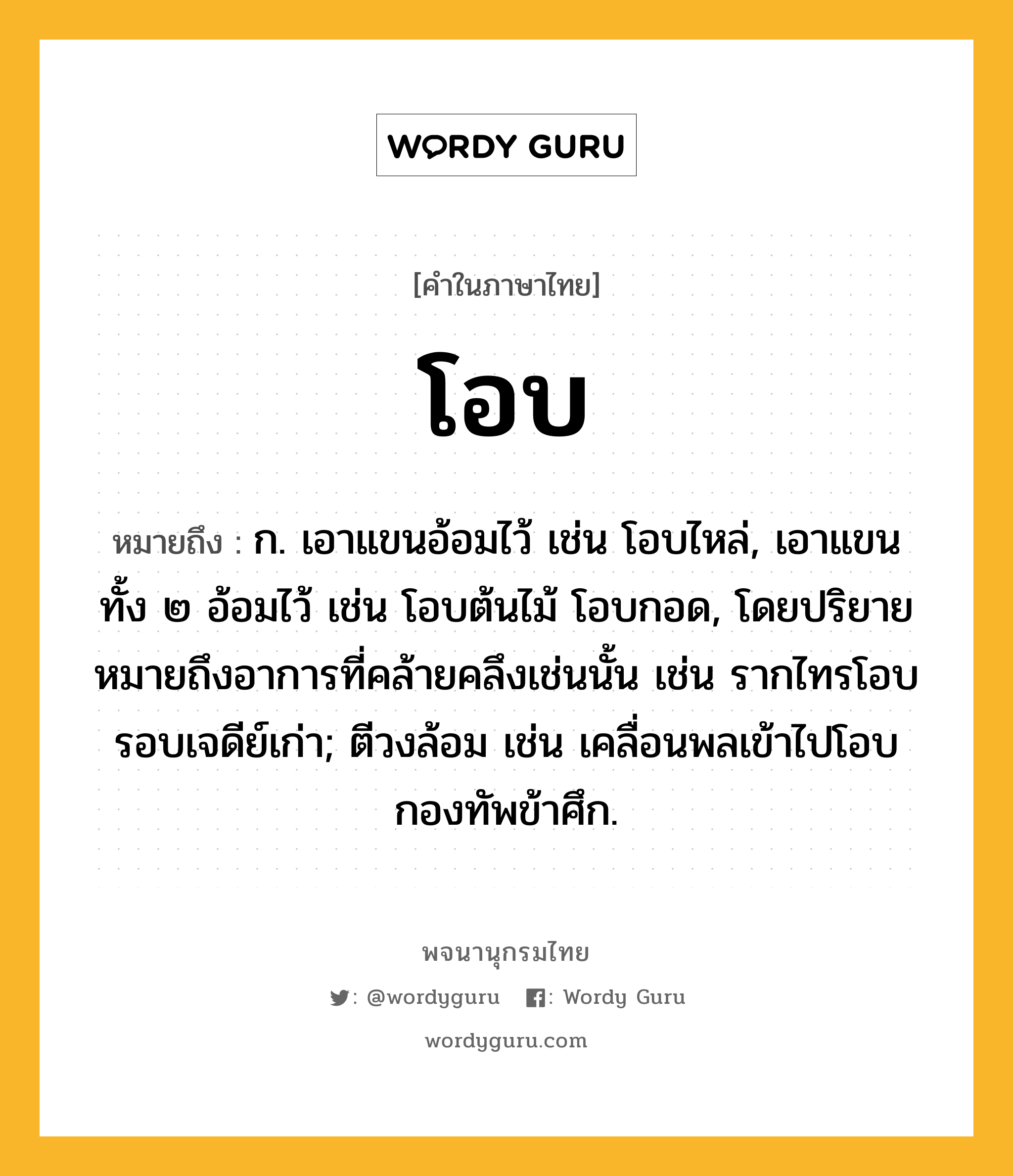 โอบ หมายถึงอะไร?, คำในภาษาไทย โอบ หมายถึง ก. เอาแขนอ้อมไว้ เช่น โอบไหล่, เอาแขนทั้ง ๒ อ้อมไว้ เช่น โอบต้นไม้ โอบกอด, โดยปริยายหมายถึงอาการที่คล้ายคลึงเช่นนั้น เช่น รากไทรโอบรอบเจดีย์เก่า; ตีวงล้อม เช่น เคลื่อนพลเข้าไปโอบกองทัพข้าศึก.