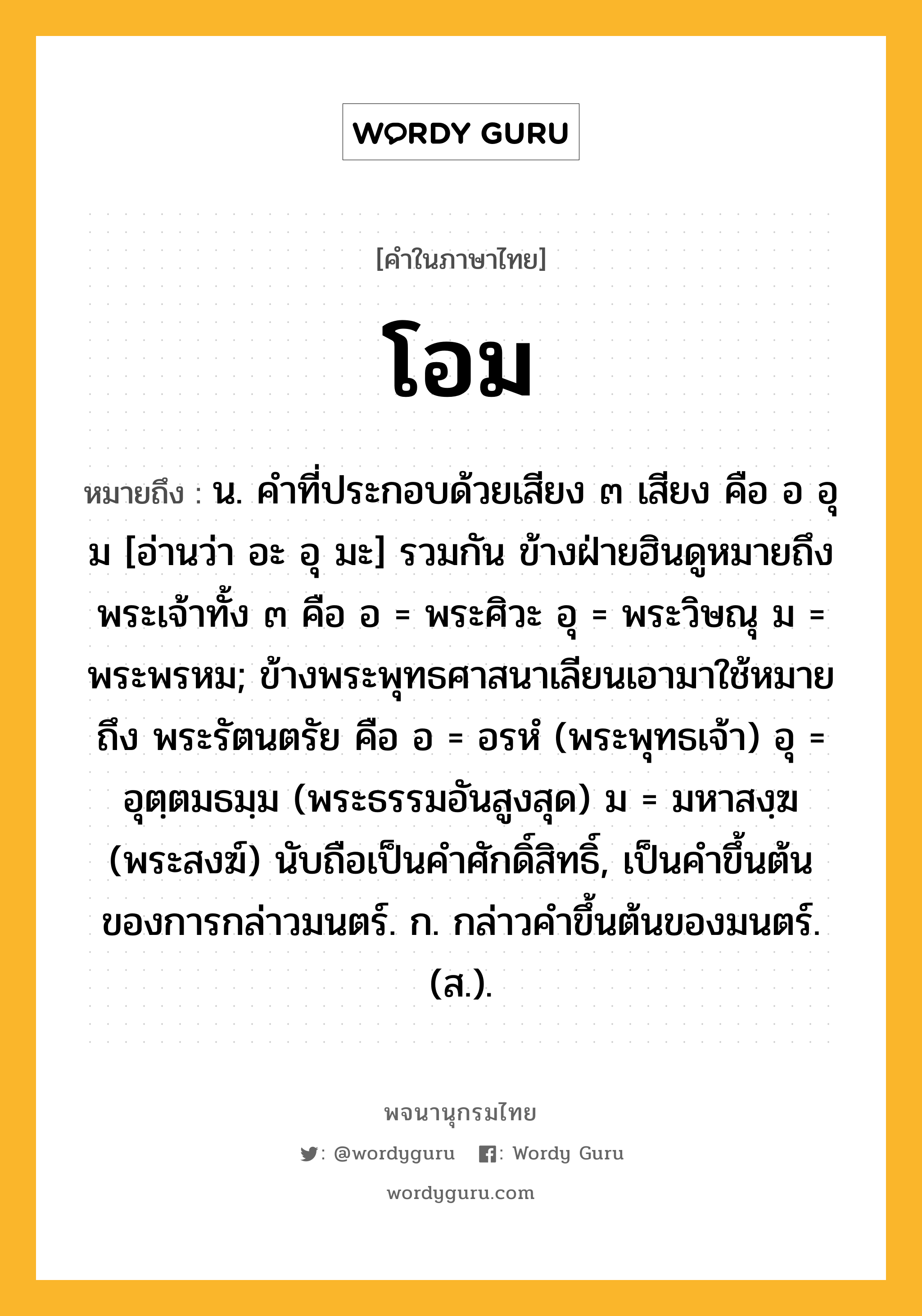 โอม หมายถึงอะไร?, คำในภาษาไทย โอม หมายถึง น. คำที่ประกอบด้วยเสียง ๓ เสียง คือ อ อุ ม [อ่านว่า อะ อุ มะ] รวมกัน ข้างฝ่ายฮินดูหมายถึง พระเจ้าทั้ง ๓ คือ อ = พระศิวะ อุ = พระวิษณุ ม = พระพรหม; ข้างพระพุทธศาสนาเลียนเอามาใช้หมายถึง พระรัตนตรัย คือ อ = อรหํ (พระพุทธเจ้า) อุ = อุตฺตมธมฺม (พระธรรมอันสูงสุด) ม = มหาสงฺฆ (พระสงฆ์) นับถือเป็นคําศักดิ์สิทธิ์, เป็นคำขึ้นต้นของการกล่าวมนตร์. ก. กล่าวคําขึ้นต้นของมนตร์. (ส.).