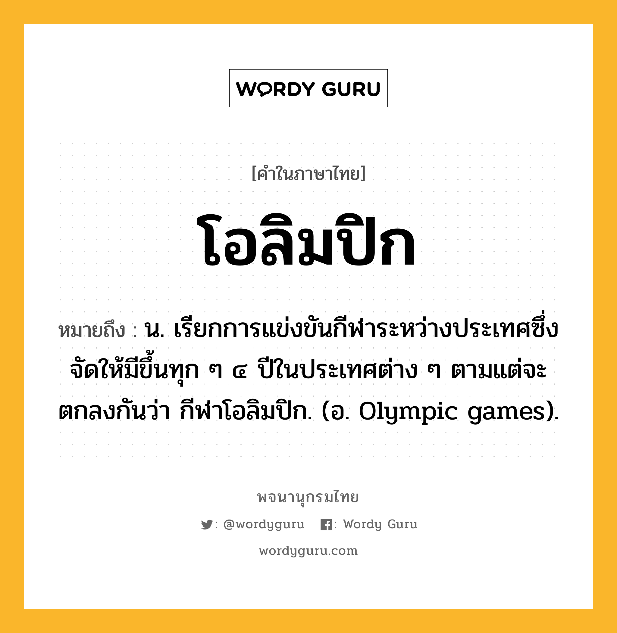 โอลิมปิก ความหมาย หมายถึงอะไร?, คำในภาษาไทย โอลิมปิก หมายถึง น. เรียกการแข่งขันกีฬาระหว่างประเทศซึ่งจัดให้มีขึ้นทุก ๆ ๔ ปีในประเทศต่าง ๆ ตามแต่จะตกลงกันว่า กีฬาโอลิมปิก. (อ. Olympic games).