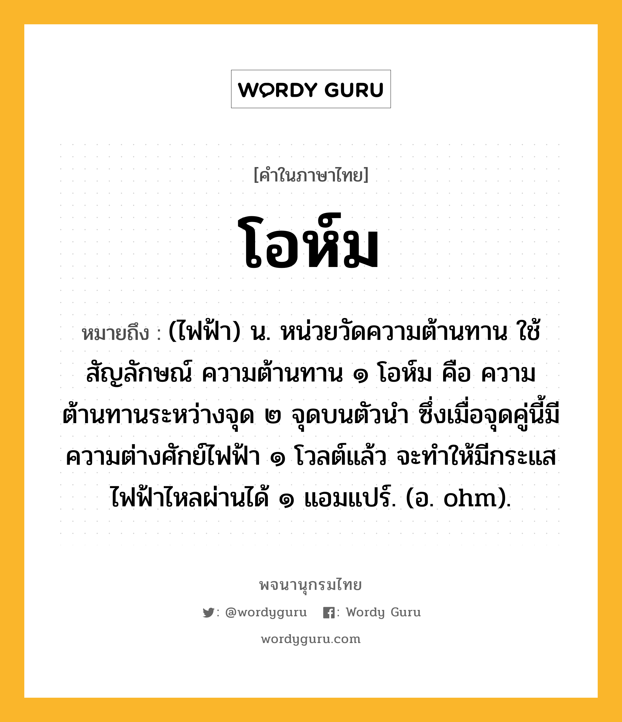 โอห์ม ความหมาย หมายถึงอะไร?, คำในภาษาไทย โอห์ม หมายถึง (ไฟฟ้า) น. หน่วยวัดความต้านทาน ใช้สัญลักษณ์ ความต้านทาน ๑ โอห์ม คือ ความต้านทานระหว่างจุด ๒ จุดบนตัวนํา ซึ่งเมื่อจุดคู่นี้มีความต่างศักย์ไฟฟ้า ๑ โวลต์แล้ว จะทําให้มีกระแสไฟฟ้าไหลผ่านได้ ๑ แอมแปร์. (อ. ohm).