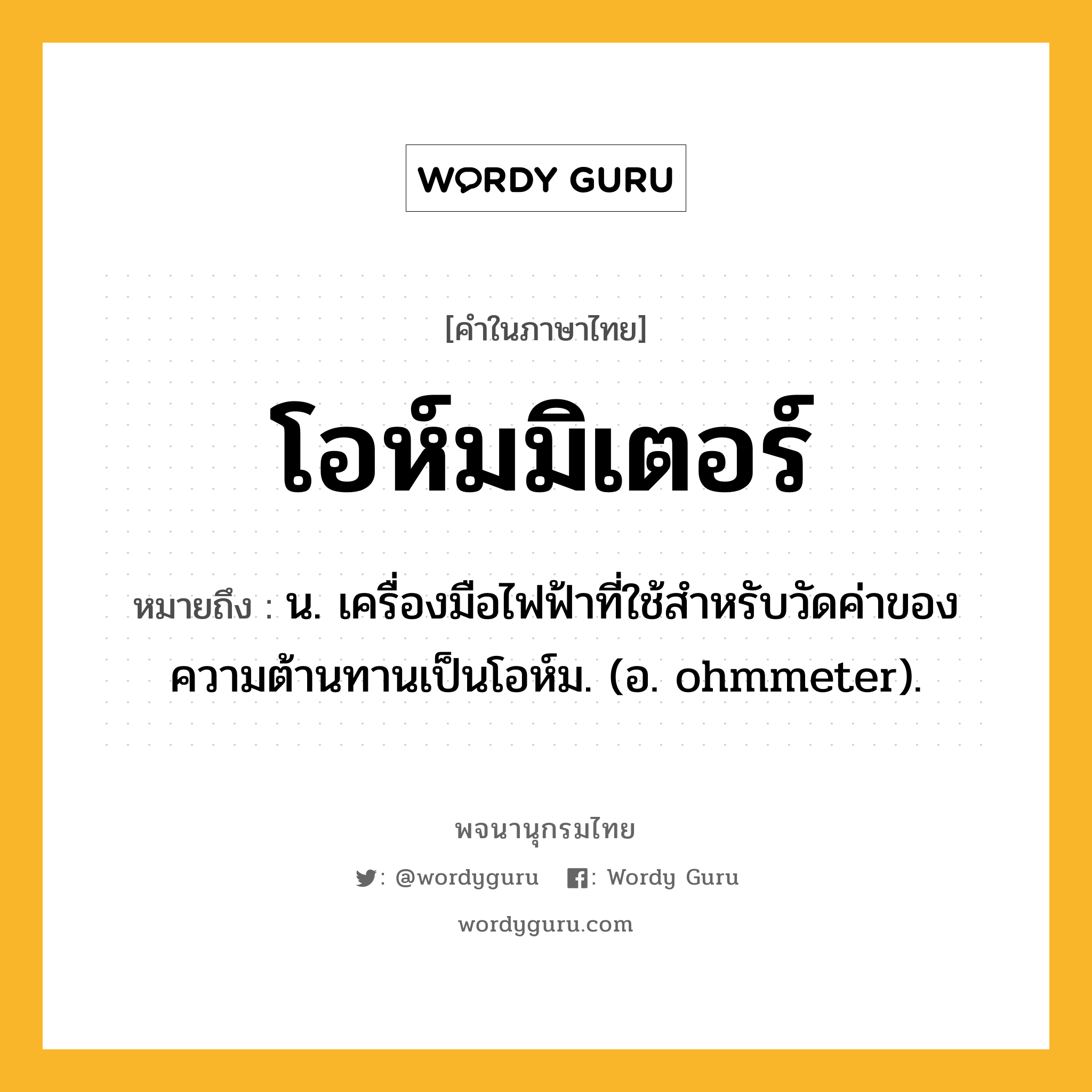 โอห์มมิเตอร์ หมายถึงอะไร?, คำในภาษาไทย โอห์มมิเตอร์ หมายถึง น. เครื่องมือไฟฟ้าที่ใช้สําหรับวัดค่าของความต้านทานเป็นโอห์ม. (อ. ohmmeter).