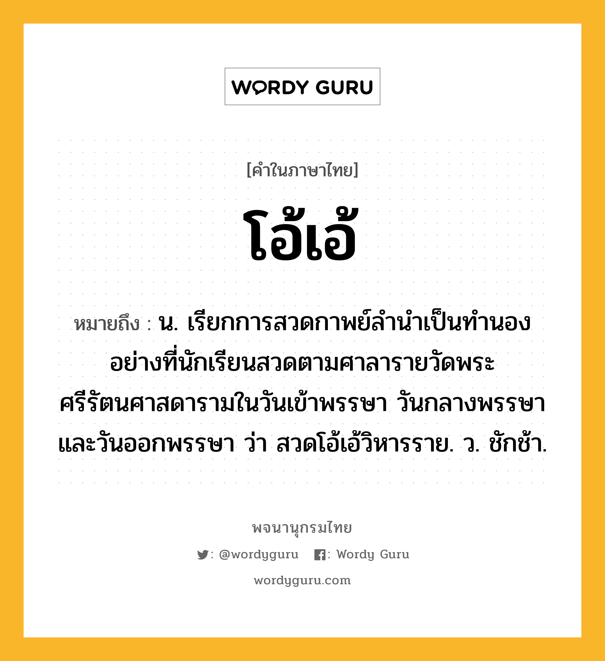 โอ้เอ้ หมายถึงอะไร?, คำในภาษาไทย โอ้เอ้ หมายถึง น. เรียกการสวดกาพย์ลํานําเป็นทํานองอย่างที่นักเรียนสวดตามศาลารายวัดพระศรีรัตนศาสดารามในวันเข้าพรรษา วันกลางพรรษา และวันออกพรรษา ว่า สวดโอ้เอ้วิหารราย. ว. ชักช้า.