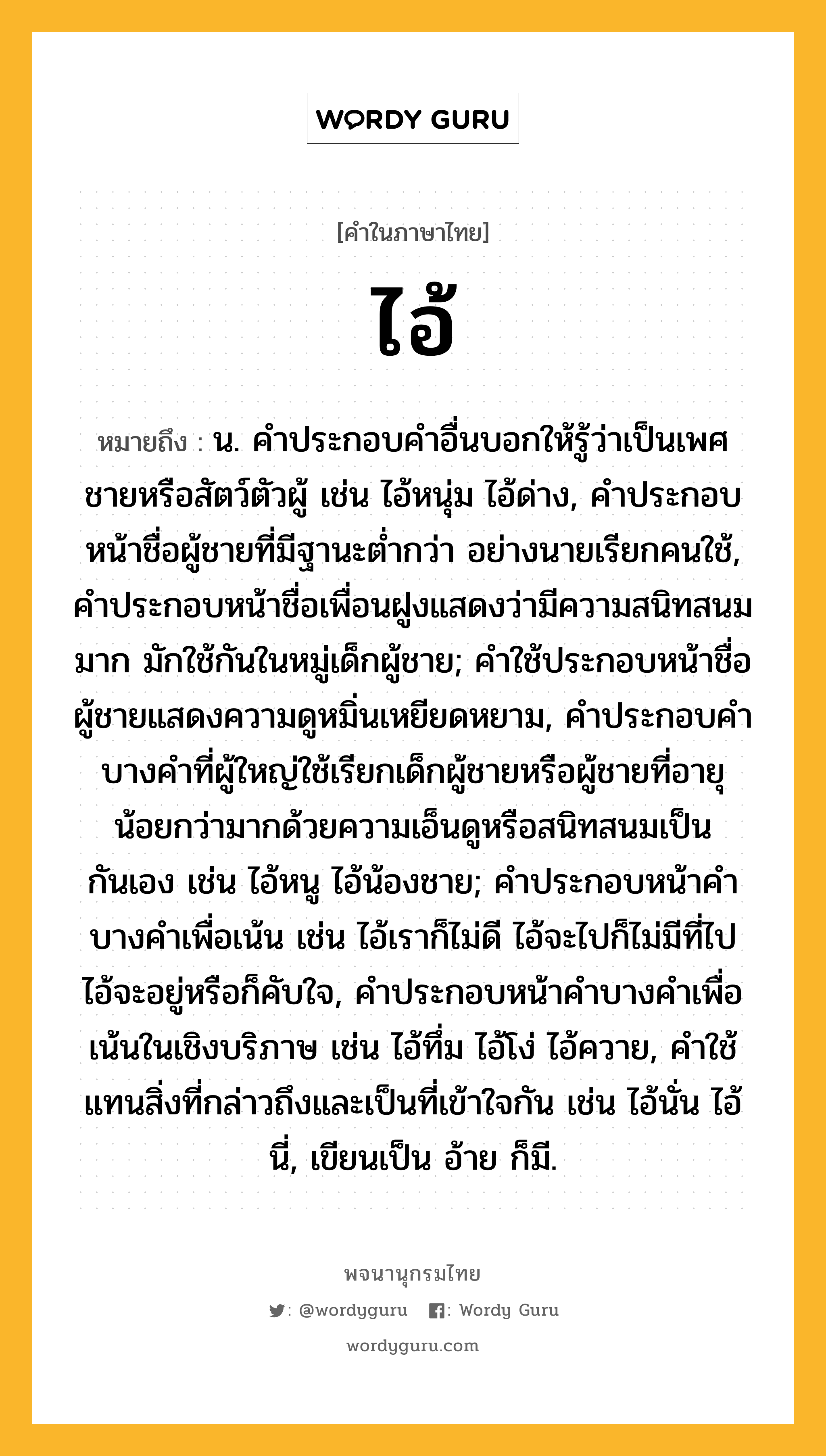 ไอ้ หมายถึงอะไร?, คำในภาษาไทย ไอ้ หมายถึง น. คําประกอบคําอื่นบอกให้รู้ว่าเป็นเพศชายหรือสัตว์ตัวผู้ เช่น ไอ้หนุ่ม ไอ้ด่าง, คําประกอบหน้าชื่อผู้ชายที่มีฐานะตํ่ากว่า อย่างนายเรียกคนใช้, คําประกอบหน้าชื่อเพื่อนฝูงแสดงว่ามีความสนิทสนมมาก มักใช้กันในหมู่เด็กผู้ชาย; คําใช้ประกอบหน้าชื่อผู้ชายแสดงความดูหมิ่นเหยียดหยาม, คําประกอบคําบางคําที่ผู้ใหญ่ใช้เรียกเด็กผู้ชายหรือผู้ชายที่อายุน้อยกว่ามากด้วยความเอ็นดูหรือสนิทสนมเป็นกันเอง เช่น ไอ้หนู ไอ้น้องชาย; คําประกอบหน้าคําบางคําเพื่อเน้น เช่น ไอ้เราก็ไม่ดี ไอ้จะไปก็ไม่มีที่ไป ไอ้จะอยู่หรือก็คับใจ, คําประกอบหน้าคําบางคําเพื่อเน้นในเชิงบริภาษ เช่น ไอ้ทึ่ม ไอ้โง่ ไอ้ควาย, คําใช้แทนสิ่งที่กล่าวถึงและเป็นที่เข้าใจกัน เช่น ไอ้นั่น ไอ้นี่, เขียนเป็น อ้าย ก็มี.