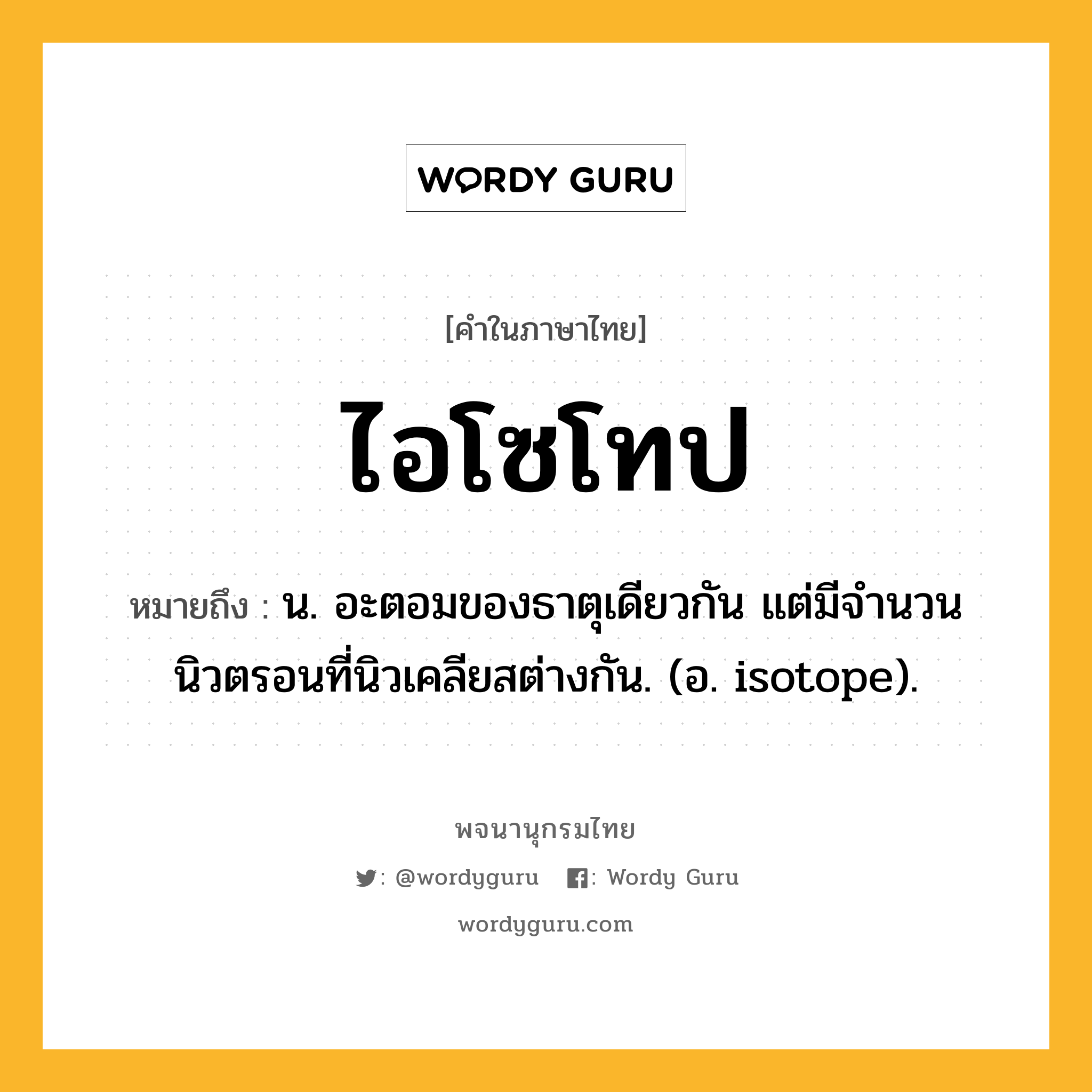 ไอโซโทป หมายถึงอะไร?, คำในภาษาไทย ไอโซโทป หมายถึง น. อะตอมของธาตุเดียวกัน แต่มีจํานวนนิวตรอนที่นิวเคลียสต่างกัน. (อ. isotope).