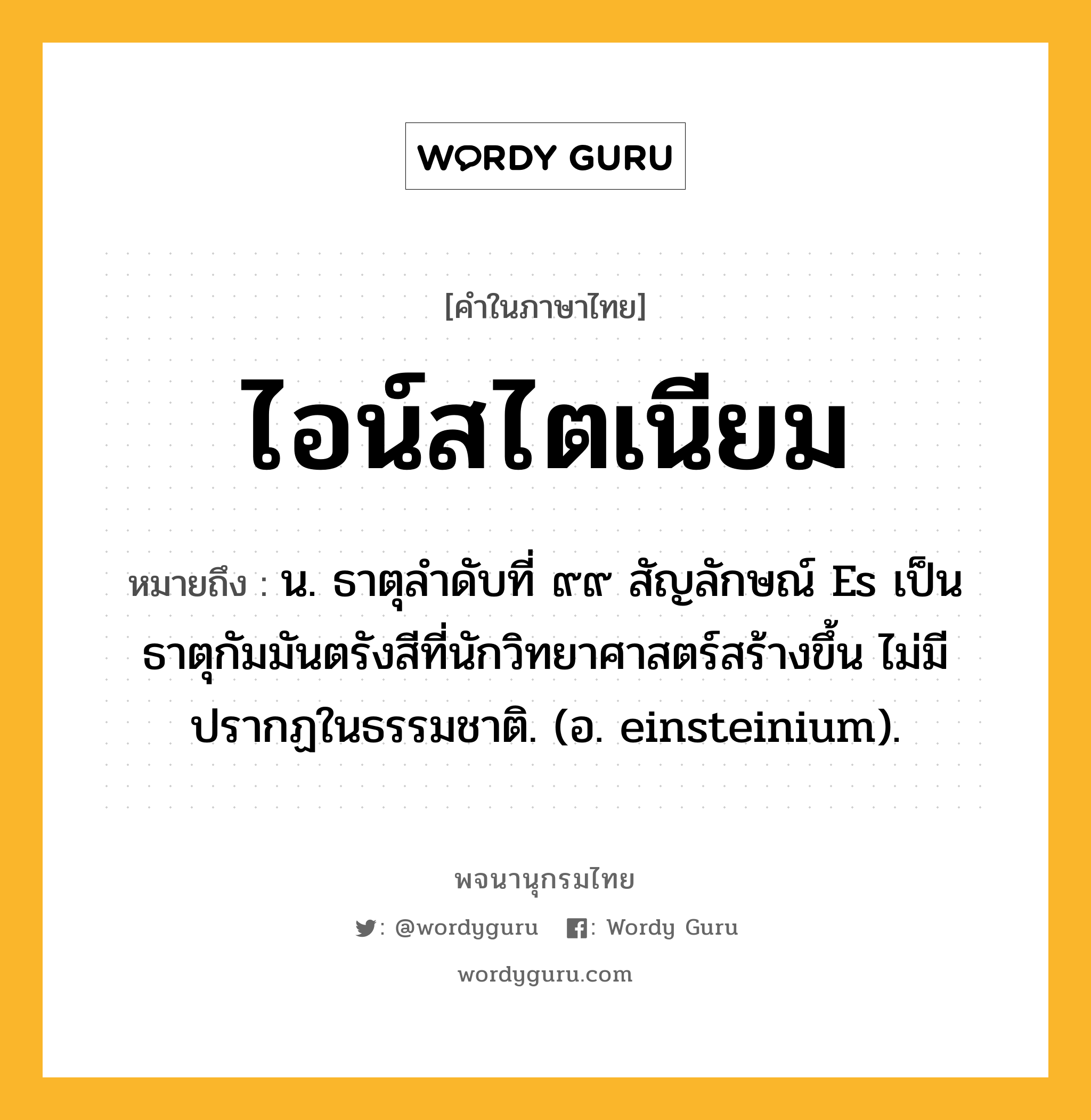 ไอน์สไตเนียม หมายถึงอะไร?, คำในภาษาไทย ไอน์สไตเนียม หมายถึง น. ธาตุลําดับที่ ๙๙ สัญลักษณ์ Es เป็นธาตุกัมมันตรังสีที่นักวิทยาศาสตร์สร้างขึ้น ไม่มีปรากฏในธรรมชาติ. (อ. einsteinium).