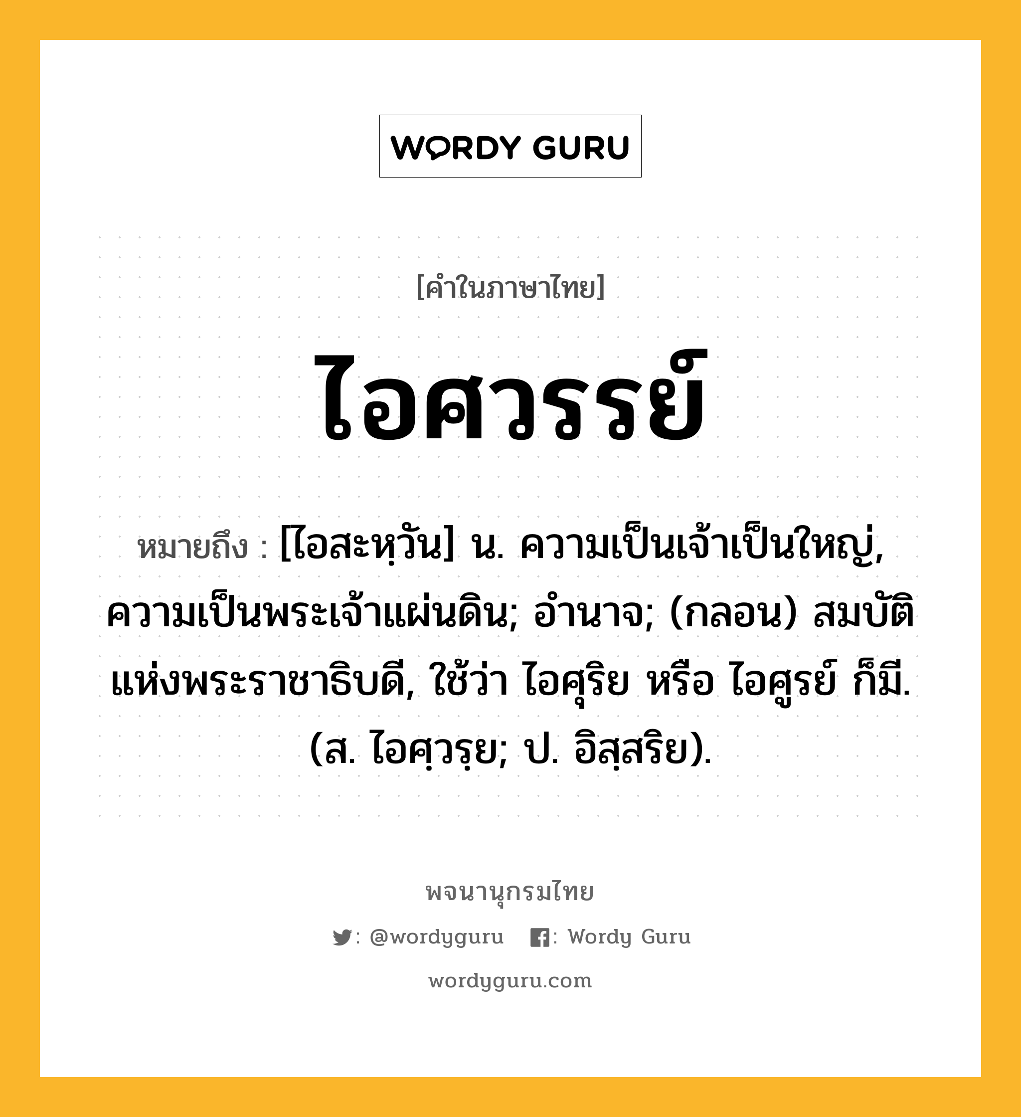 ไอศวรรย์ ความหมาย หมายถึงอะไร?, คำในภาษาไทย ไอศวรรย์ หมายถึง [ไอสะหฺวัน] น. ความเป็นเจ้าเป็นใหญ่, ความเป็นพระเจ้าแผ่นดิน; อํานาจ; (กลอน) สมบัติแห่งพระราชาธิบดี, ใช้ว่า ไอศุริย หรือ ไอศูรย์ ก็มี. (ส. ไอศฺวรฺย; ป. อิสฺสริย).