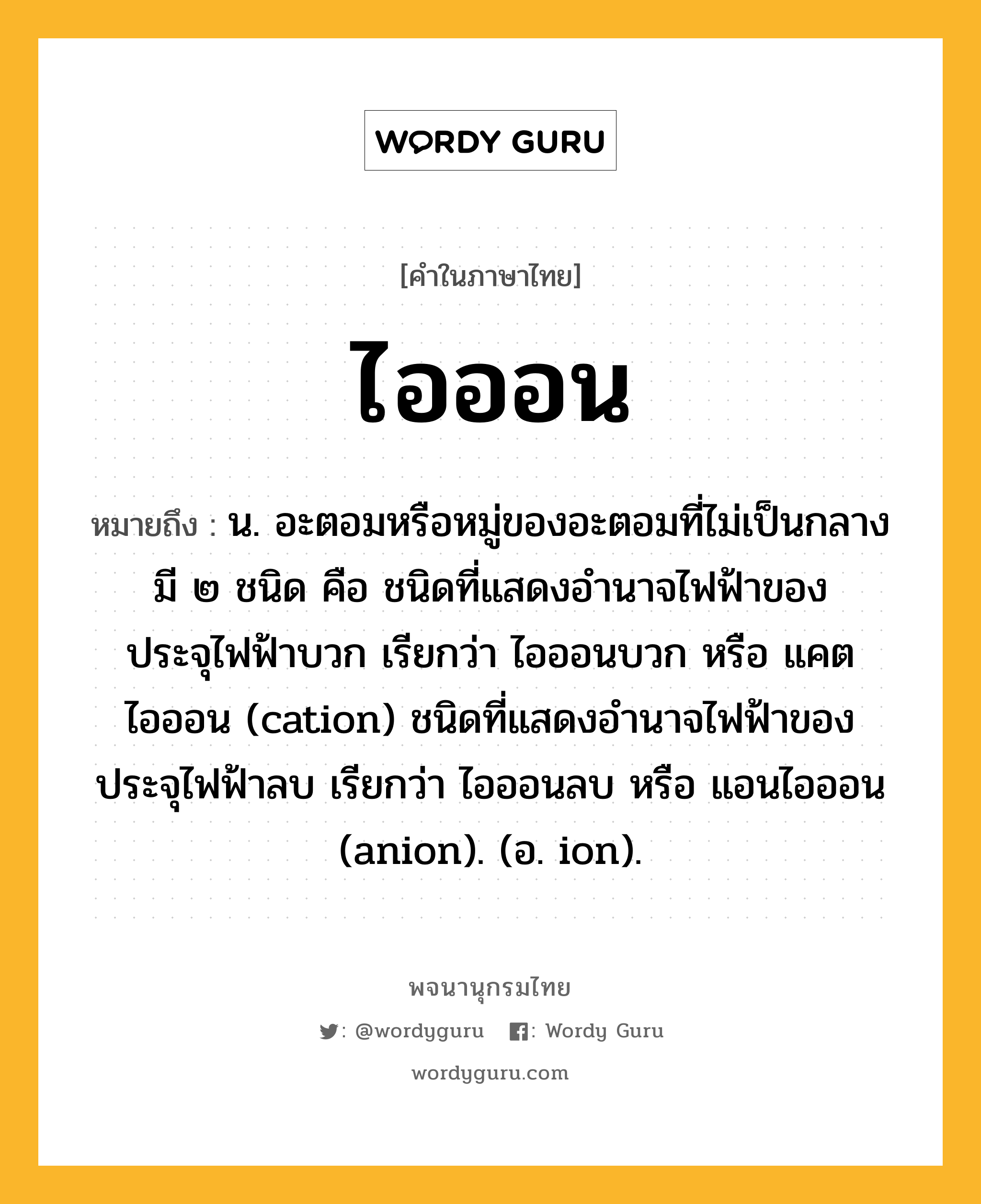 ไอออน หมายถึงอะไร?, คำในภาษาไทย ไอออน หมายถึง น. อะตอมหรือหมู่ของอะตอมที่ไม่เป็นกลาง มี ๒ ชนิด คือ ชนิดที่แสดงอํานาจไฟฟ้าของประจุไฟฟ้าบวก เรียกว่า ไอออนบวก หรือ แคตไอออน (cation) ชนิดที่แสดงอํานาจไฟฟ้าของประจุไฟฟ้าลบ เรียกว่า ไอออนลบ หรือ แอนไอออน (anion). (อ. ion).