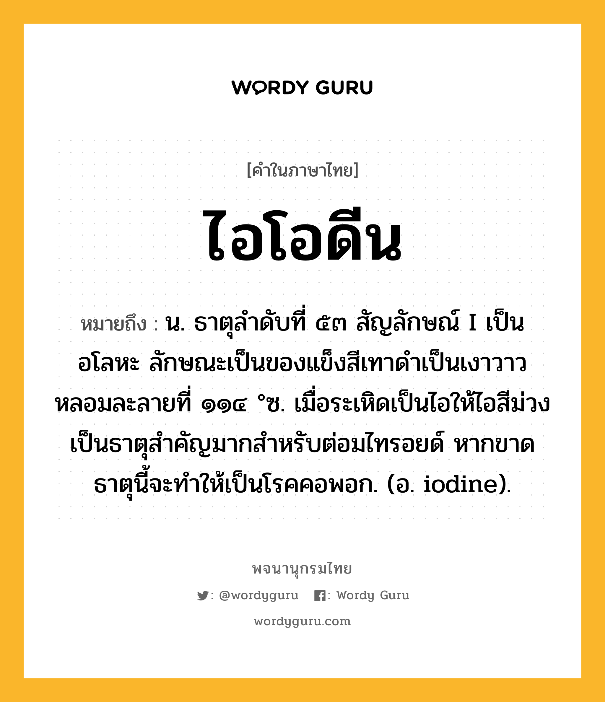 ไอโอดีน หมายถึงอะไร?, คำในภาษาไทย ไอโอดีน หมายถึง น. ธาตุลําดับที่ ๕๓ สัญลักษณ์ I เป็นอโลหะ ลักษณะเป็นของแข็งสีเทาดําเป็นเงาวาว หลอมละลายที่ ๑๑๔ °ซ. เมื่อระเหิดเป็นไอให้ไอสีม่วง เป็นธาตุสําคัญมากสําหรับต่อมไทรอยด์ หากขาดธาตุนี้จะทําให้เป็นโรคคอพอก. (อ. iodine).