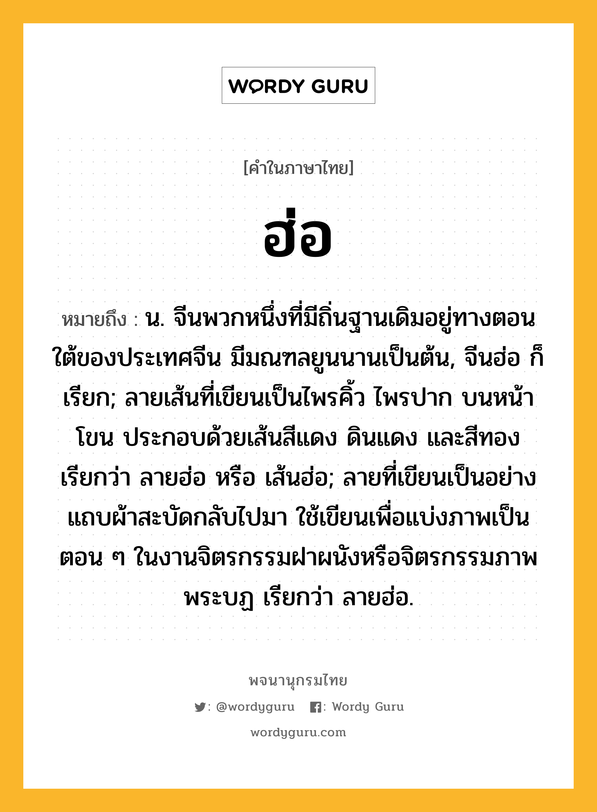 ฮ่อ หมายถึงอะไร?, คำในภาษาไทย ฮ่อ หมายถึง น. จีนพวกหนึ่งที่มีถิ่นฐานเดิมอยู่ทางตอนใต้ของประเทศจีน มีมณฑลยูนนานเป็นต้น, จีนฮ่อ ก็เรียก; ลายเส้นที่เขียนเป็นไพรคิ้ว ไพรปาก บนหน้าโขน ประกอบด้วยเส้นสีแดง ดินแดง และสีทอง เรียกว่า ลายฮ่อ หรือ เส้นฮ่อ; ลายที่เขียนเป็นอย่างแถบผ้าสะบัดกลับไปมา ใช้เขียนเพื่อแบ่งภาพเป็นตอน ๆ ในงานจิตรกรรมฝาผนังหรือจิตรกรรมภาพพระบฏ เรียกว่า ลายฮ่อ.