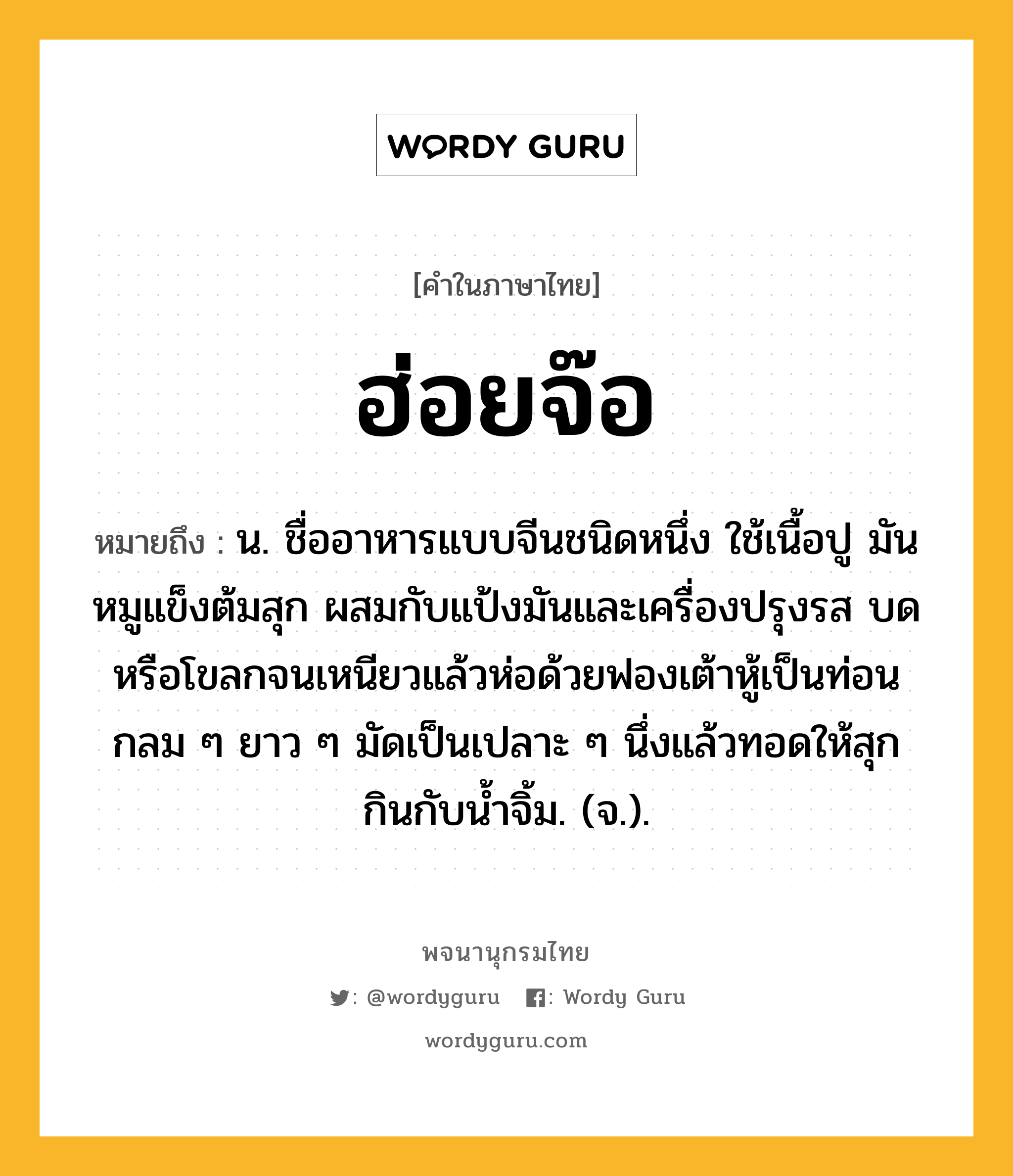 ฮ่อยจ๊อ หมายถึงอะไร?, คำในภาษาไทย ฮ่อยจ๊อ หมายถึง น. ชื่ออาหารแบบจีนชนิดหนึ่ง ใช้เนื้อปู มันหมูแข็งต้มสุก ผสมกับแป้งมันและเครื่องปรุงรส บดหรือโขลกจนเหนียวแล้วห่อด้วยฟองเต้าหู้เป็นท่อน กลม ๆ ยาว ๆ มัดเป็นเปลาะ ๆ นึ่งแล้วทอดให้สุก กินกับน้ำจิ้ม. (จ.).