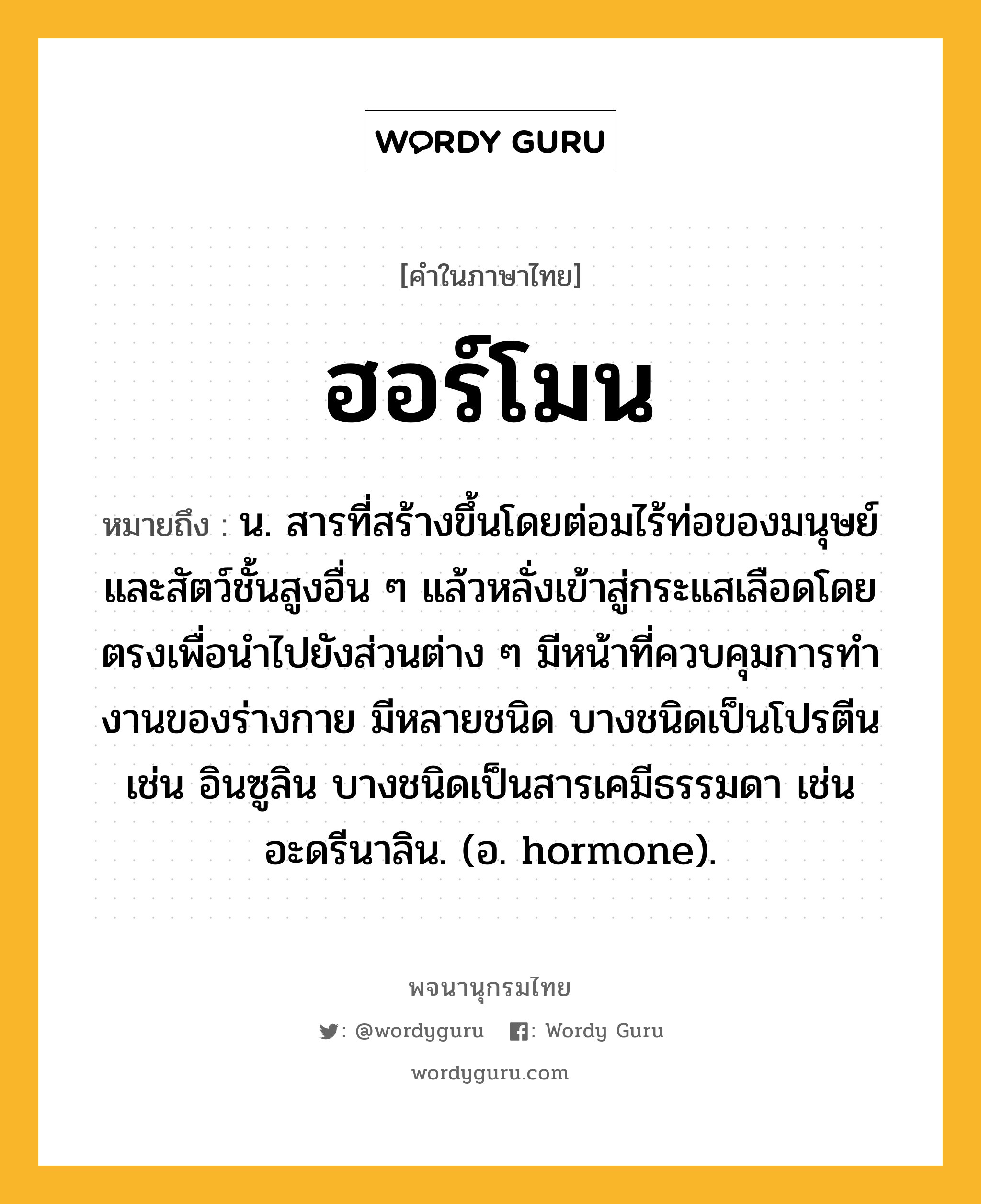 ฮอร์โมน หมายถึงอะไร?, คำในภาษาไทย ฮอร์โมน หมายถึง น. สารที่สร้างขึ้นโดยต่อมไร้ท่อของมนุษย์และสัตว์ชั้นสูงอื่น ๆ แล้วหลั่งเข้าสู่กระแสเลือดโดยตรงเพื่อนําไปยังส่วนต่าง ๆ มีหน้าที่ควบคุมการทํางานของร่างกาย มีหลายชนิด บางชนิดเป็นโปรตีน เช่น อินซูลิน บางชนิดเป็นสารเคมีธรรมดา เช่น อะดรีนาลิน. (อ. hormone).