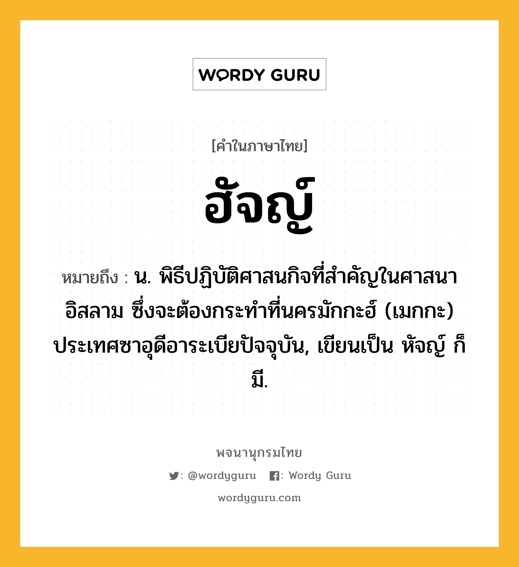 ฮัจญ์ หมายถึงอะไร?, คำในภาษาไทย ฮัจญ์ หมายถึง น. พิธีปฏิบัติศาสนกิจที่สําคัญในศาสนาอิสลาม ซึ่งจะต้องกระทําที่นครมักกะฮ์ (เมกกะ) ประเทศซาอุดีอาระเบียปัจจุบัน, เขียนเป็น หัจญ์ ก็มี.