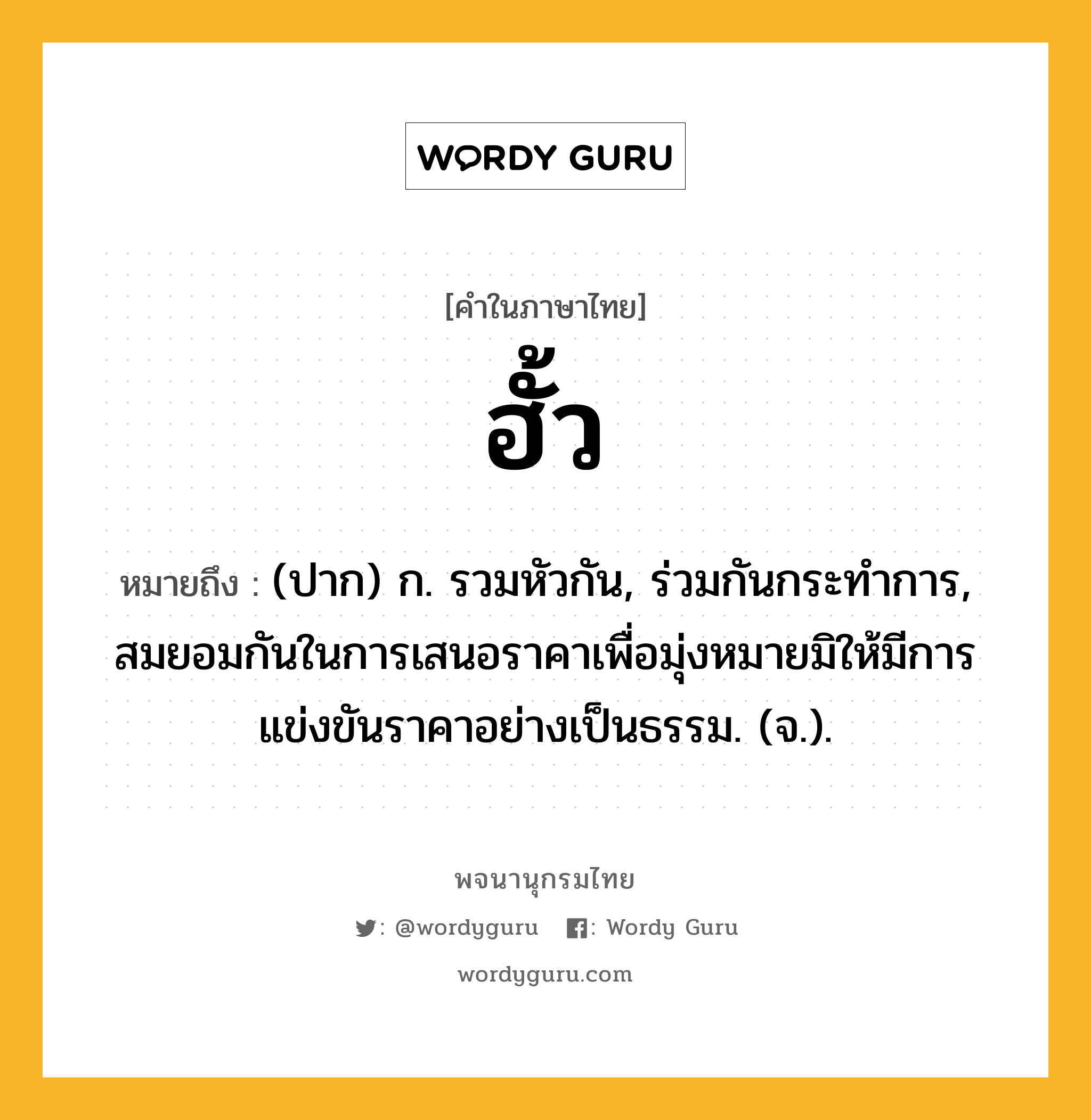 ฮั้ว หมายถึงอะไร?, คำในภาษาไทย ฮั้ว หมายถึง (ปาก) ก. รวมหัวกัน, ร่วมกันกระทำการ, สมยอมกันในการเสนอราคาเพื่อมุ่งหมายมิให้มีการแข่งขันราคาอย่างเป็นธรรม. (จ.).