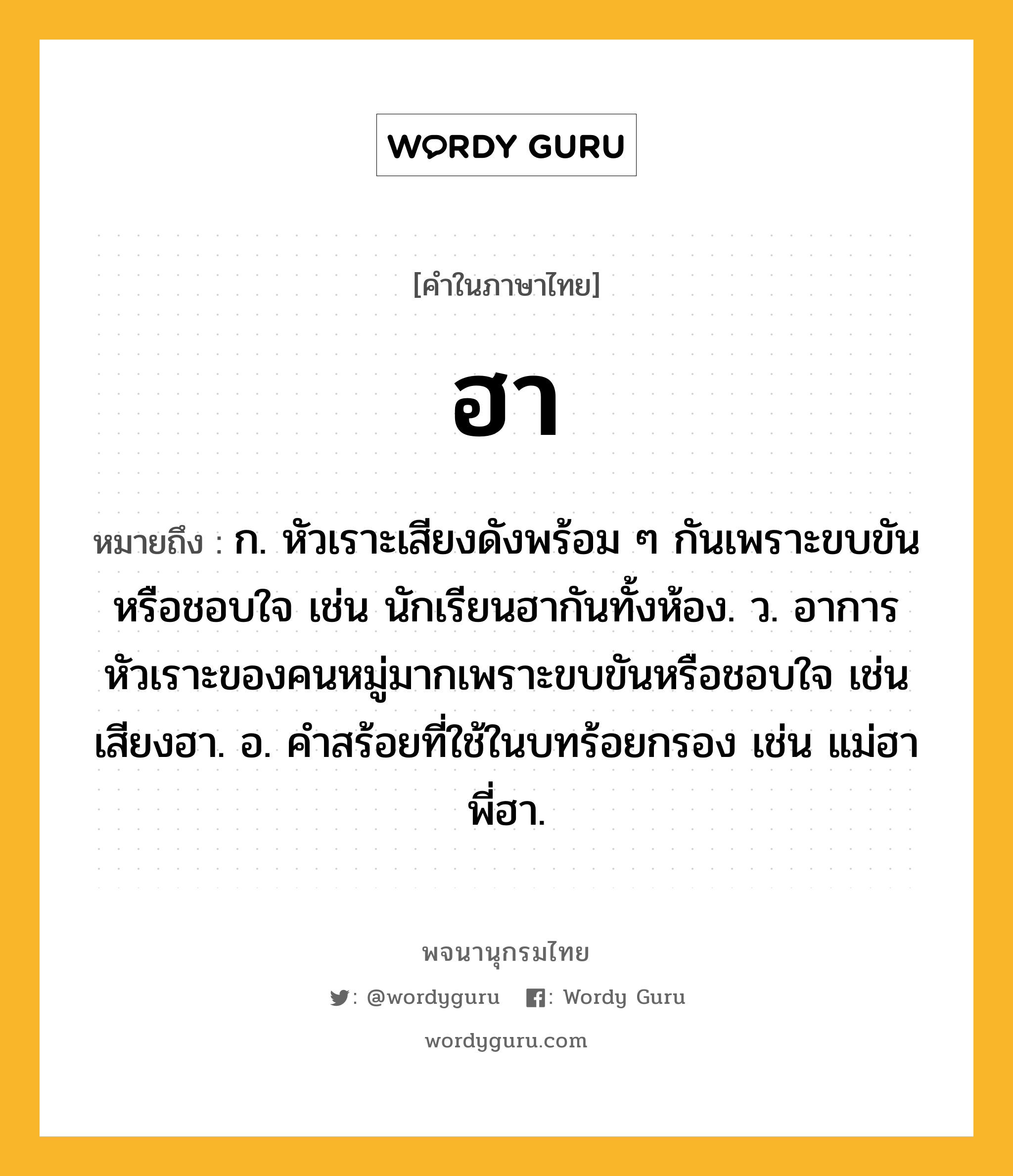 ฮา หมายถึงอะไร?, คำในภาษาไทย ฮา หมายถึง ก. หัวเราะเสียงดังพร้อม ๆ กันเพราะขบขันหรือชอบใจ เช่น นักเรียนฮากันทั้งห้อง. ว. อาการหัวเราะของคนหมู่มากเพราะขบขันหรือชอบใจ เช่น เสียงฮา. อ. คําสร้อยที่ใช้ในบทร้อยกรอง เช่น แม่ฮา พี่ฮา.